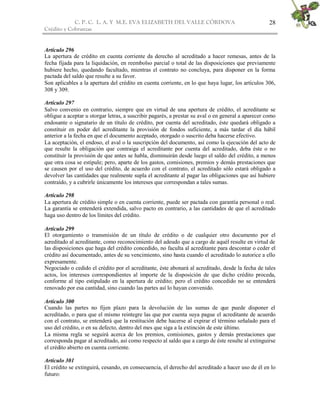 C. P. C. L. A. Y M.E. EVA ELIZABETH DEL VALLE CÒRDOVA
Crédito y Cobranzas
28
Artículo 296
La apertura de crédito en cuenta corriente da derecho al acreditado a hacer remesas, antes de la
fecha fijada para la liquidación, en reembolso parcial o total de las disposiciones que previamente
hubiere hecho, quedando facultado, mientras el contrato no concluya, para disponer en la forma
pactada del saldo que resulte a su favor.
Son aplicables a la apertura del crédito en cuenta corriente, en lo que haya lugar, los artículos 306,
308 y 309.
Artículo 297
Salvo convenio en contrario, siempre que en virtud de una apertura de crédito, el acreditante se
obligue a aceptar u otorgar letras, a suscribir pagarés, a prestar su aval o en general a aparecer como
endosante o signatario de un título de crédito, por cuenta del acreditado, éste quedará obligado a
constituir en poder del acreditante la provisión de fondos suficiente, a más tardar el día hábil
anterior a la fecha en que el documento aceptado, otorgado o suscrito deba hacerse efectivo.
La aceptación, el endoso, el aval o la suscripción del documento, así como la ejecución del acto de
que resulte la obligación que contraiga el acreditante por cuenta del acreditado, deba éste o no
constituir la provisión de que antes se habla, disminuirán desde luego el saldo del crédito, a menos
que otra cosa se estipule; pero, aparte de los gastos, comisiones, premios y demás prestaciones que
se causen por el uso del crédito, de acuerdo con el contrato, el acreditado sólo estará obligado a
devolver las cantidades que realmente supla el acreditante al pagar las obligaciones que así hubiere
contraído, y a cubrirle únicamente los intereses que correspondan a tales sumas.
Artículo 298
La apertura de crédito simple o en cuenta corriente, puede ser pactada con garantía personal o real.
La garantía se entenderá extendida, salvo pacto en contrario, a las cantidades de que el acreditado
haga uso dentro de los límites del crédito.
Artículo 299
El otorgamiento o transmisión de un título de crédito o de cualquier otro documento por el
acreditado al acreditante, como reconocimiento del adeudo que a cargo de aquél resulte en virtud de
las disposiciones que haga del crédito concedido, no faculta al acreditante para descontar o ceder el
crédito así documentado, antes de su vencimiento, sino hasta cuando el acreditado lo autorice a ello
expresamente.
Negociado o cedido el crédito por el acreditante, éste abonará al acreditado, desde la fecha de tales
actos, los intereses correspondientes al importe de la disposición de que dicho crédito proceda,
conforme al tipo estipulado en la apertura de crédito; pero el crédito concedido no se entenderá
renovado por esa cantidad, sino cuando las partes así lo hayan convenido.
Artículo 300
Cuando las partes no fijen plazo para la devolución de las sumas de que puede disponer el
acreditado, o para que el mismo reintegre las que por cuenta suya pague el acreditante de acuerdo
con el contrato, se entenderá que la restitución debe hacerse al expirar el término señalado para el
uso del crédito, o en su defecto, dentro del mes que siga a la extinción de este último.
La misma regla se seguirá acerca de los premios, comisiones, gastos y demás prestaciones que
corresponda pagar al acreditado, así como respecto al saldo que a cargo de éste resulte al extinguirse
el crédito abierto en cuenta corriente.
Artículo 301
El crédito se extinguirá, cesando, en consecuencia, el derecho del acreditado a hacer uso de él en lo
futuro:
 
