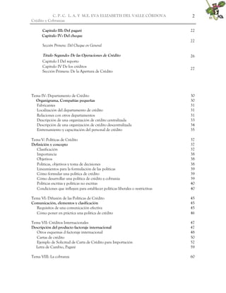 C. P. C. L. A. Y M.E. EVA ELIZABETH DEL VALLE CÒRDOVA
Crédito y Cobranzas
2
Capítulo III: Del pagaré 22
Capítulo IV: Del cheque
Sección Primera: Del Cheque en General
22
Título Segundo: De las Operaciones de Crédito
Capítulo I Del reporto
26
Capítulo IV De los créditos
Sección Primera: De la Apertura de Crédito
27
Tema IV: Departamento de Crédito 30
Organigrama, Compañías pequeñas 30
Fabricantes 31
Localización del departamento de crédito 31
Relaciones con otros departamentos 31
Descripción de una organización de crédito centralizada 33
Descripción de una organización de crédito descentralizada 34
Entrenamiento y capacitación del personal de crédito 35
Tema V: Políticas de Crédito 37
Definición y concepto 37
Clasificación 37
Importancia 38
Objetivos 38
Políticas, objetivos y toma de decisiones 38
Lineamientos para la formulación de las políticas 39
Cómo formular una política de crédito 39
Cómo desarrollar una política de crédito y cobranza 39
Políticas escritas y políticas no escritas 40
Condiciones que influyen para establecer políticas liberales o restrictivas 40
Tema VI: Difusión de las Políticas de Crédito 45
Comunicación, elementos y clasificación 45
Requisitos de una comunicación efectiva 45
Cómo poner en práctica una política de crédito 46
Tema VII: Créditos Internacionales 47
Descripción del producto factoraje internacional 47
Otros esquemas d factoraje internacional 48
Cartas de crédito 50
Ejemplo de Solicitud de Carta de Crédito para Importación 52
Letra de Cambio, Pagaré 59
Tema VIII: La cobranza 60
 