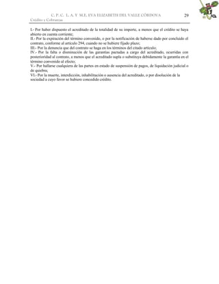 C. P. C. L. A. Y M.E. EVA ELIZABETH DEL VALLE CÒRDOVA
Crédito y Cobranzas
29
I.- Por haber dispuesto el acreditado de la totalidad de su importe, a menos que el crédito se haya
abierto en cuenta corriente;
II.- Por la expiración del término convenido, o por la notificación de haberse dado por concluido el
contrato, conforme al artículo 294, cuando no se hubiere fijado plazo;
III.- Por la denuncia que del contrato se haga en los términos del citado artículo;
IV.- Por la falta o disminución de las garantías pactadas a cargo del acreditado, ocurridas con
posterioridad al contrato, a menos que el acreditado supla o substituya debidamente la garantía en el
término convenido al efecto;
V.- Por hallarse cualquiera de las partes en estado de suspensión de pagos, de liquidación judicial o
de quiebra;
VI.- Por la muerte, interdicción, inhabilitación o ausencia del acreditado, o por disolución de la
sociedad a cuyo favor se hubiere concedido crédito.
 