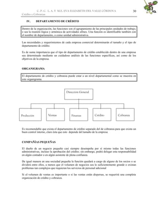 C. P. C. L. A. Y M.E. EVA ELIZABETH DEL VALLE CÒRDOVA
Crédito y Cobranzas
30
IV. DEPARTAMENTO DE CRÉDITO
Dentro de la organización, las funciones son el agrupamiento de las principales unidades de trabajo,
o sea la reunión lógica y armónica de actividades afines. Una función es identificable también con
el nombre de departamento, o como unidad administrativa.
Las necesidades y requerimientos de cada empresa comercial determinarán el tamaño y el tipo de
departamento de crédito.
Es de suma importancia que el tipo de departamento de crédito establecido dentro de una empresa
sea determinado mediante un cuidadoso análisis de las funciones específicas, así como de los
objetivos de la empresa.
ORGANIGRAMA
El departamento de crédito y cobranza puede estar a un nivel departamental como se muestra en
este organigrama.
Es recomendable que exista el departamento de crédito separado del de cobranza para que exista un
buen control interno, claro ésta que esto depende del tamaño de la empresa
COMPAÑÍAS PEQUEÑAS
El dueño de un negocio pequeño casi siempre desempeña por sí mismo todas las funciones
administrativas, incluso la aprobación del crédito; sin embargo, podrá delegar esta responsabilidad
en algún contador o en algún asistente de plena confianza.
De igual manera en una sociedad pequeña la función quedará a cargo de alguno de los socios o se
dividirá entre ellos, a menos que el volumen de negocios sea lo suficientemente grande o existan
problemas tan complejos que requieran los servicios de personal adicional
Si el volumen de ventas es importante o si las ventas están dispersas, se requerirá una completa
organización de crédito y cobranza.
Producción Ventas Finanzas Crédito
Dirección General
Cobranza
 