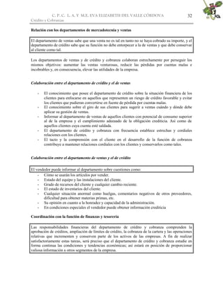 C. P. C. L. A. Y M.E. EVA ELIZABETH DEL VALLE CÒRDOVA
Crédito y Cobranzas
32
Relación con los departamentos de mercadotecnia y ventas
El departamento de ventas sabe que una venta no es tal en tanto no se haya cobrado su importe, y el
departamento de crédito sabe que su función no debe entorpecer a la de ventas y que debe conservar
al cliente como tal.
Los departamentos de ventas y de crédito y cobranza colaboran estrechamente por perseguir los
mismos objetivos: aumentar las ventas venturosas, reducir las pérdidas por cuentas malas e
incobrables y, en consecuencia, elevar las utilidades de la empresa.
Colaboración entre el departamento de crédito y el de ventas
- El conocimiento que posee el departamento de crédito sobre la situación financiera de los
clientes para enfocarse en aquellos que representen un riesgo de crédito favorable y evitar
los clientes que pudieran convertirse en fuente de pérdida por cuentas malas.
- El conocimiento sobre el giro de sus clientes para sugerir a ventas cuándo y dónde debe
aplicar su gestión de ventas.
- Informar al departamento de ventas de aquellos clientes con potencial de consumo superior
al de la empresa y el cumplimiento adecuado de la obligación crediticia. Así como de
aquellos clientes cuya cuenta esté saldada.
- El departamento de crédito y cobranza con frecuencia establece estrechas y cordiales
relaciones con los clientes.
- El tacto y la comprensión con el cliente en el desarrollo de la función de cobranza
contribuye a mantener relaciones cordiales con los clientes y conservarlos como tales.
Colaboración entre el departamento de ventas y el de crédito
El vendedor puede informar al departamento sobre cuestiones como:
- Cómo se usarán los artículos por vender.
- Estado del equipo y las instalaciones del cliente.
- Grado de recursos del cliente y cualquier cambio reciente.
- El estado de inventarios del cliente.
- Cualquier situación anormal como huelgas, comentarios negativos de otros proveedores,
dificultad para obtener materias primas, etc.
- Su opinión en cuanto a la honradez y capacidad de la administración.
- En condiciones especiales el vendedor puede obtener información crediticia
Coordinación con la función de finanzas y tesorería
Las responsabilidades financieras del departamento de crédito y cobranza comprenden la
aprobación de créditos, ampliación de límites de crédito, la cobranza de la cartera y las operaciones
relativas que incrementen y conserven parte de los activos de las empresas. A fin de realizar
satisfactoriamente estas tareas, será preciso que el departamento de crédito y cobranza estudie en
forma continua las condiciones y tendencias económicas; así estará en posición de proporcionar
valiosa información a otros segmentos de la empresa.
 