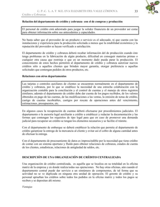 C. P. C. L. A. Y M.E. EVA ELIZABETH DEL VALLE CÒRDOVA
Crédito y Cobranzas
33
Relación del departamento de crédito y cobranza con el de compras y producción
El personal de crédito está adiestrado para juzgar la solidez financiera de un proveedor así como
para obtener información sobre sus antecedentes y capacidades.
No basta saber que el proveedor de un producto o servicio es el adecuado, ni que cuenta con las
instalaciones y experiencia para la producción solicitada a menos que la estabilidad económica y la
reputación del proveedor se hayan verificado a satisfacción.
El departamento de crédito y cobranza deberá recabar información del de producción cuando éste
tenga problemas en la fabricación de algún producto, dificultad en conseguir materias primas o
cualquier otra causa que restrinja o que en un momento dado pueda parar la producción. El
conocimiento de estos hechos permitirá al departamento de crédito y cobranza autorizar nuevos
créditos sólo a aquellos clientes que brinden mayor garantía, otorgar preferencia a aquellas
solicitudes que contengan pedidos de otros productos, etc.
Relaciones con otros departamentos
Las tarjetas o controles auxiliares de clientes se encuentran normalmente en el departamento de
crédito y cobranza, por lo que se establece la necesidad de una estrecha colaboración con la
organización contable para la conciliación y el control de cuentas y el manejo de otros registros
similares; además el departamento de crédito debe dar cuenta de los pagos recibidos, de los valores
obtenidos en pago de las cuentas, de las modificaciones a las ventas, la emisión de notas de crédito,
castigo de cuentas incobrables, castigos por rescate de operaciones antes del vencimiento,
estimaciones, presupuestos, etc.
En algunos casos la recuperación de cuentas deberá efectuarse por procedimientos judiciales. El
departamento o la asesoría legal auxiliarán a crédito a establecer y redactar la documentación y las
formas que contengan los requisitos de tipo legal para que en caso de promover una demanda
judicial para recuperar un crédito se tengan los elementos necesarios y se facilite el trámite.
Con el departamento de embarque se deberá establecer la relación que permita al departamento de
crédito garantizar la entrega de la mercancía al cliente y evitar así el cobro de alguna cantidad antes
de efectuar la entrega.
Con el departamento de procesamiento de datos es imprescindible por la necesidad que tiene crédito
de contar con un sistema oportuno y fluido para obtener relaciones de cobranza, estados de cuenta
de los clientes, estadísticas, relaciones de antigüedad de saldos, etc.
DESCRIPCIÓN DE UNA ORGANIZACIÓN DE CRÉDITO CENTRALIZADA
Una organización de crédito centralizada, es aquélla que se localiza en su totalidad en la oficina
matriz de la empresa y en donde realiza todas sus operaciones. No hay otras oficinas, aún cuando el
departamento central puede dar servicio a un sinnúmero de componentes, de tal forma que su
actividad no se ve duplicada en ninguna otra unidad de operación. El gerente de crédito y su
personal aprueban los créditos sobre todos los pedidos en la oficina matriz y todos los pagos se
reciben y se depositan ahí mismo.
Ventajas
 