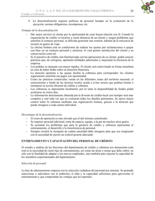 C. P. C. L. A. Y M.E. EVA ELIZABETH DEL VALLE CÒRDOVA
Crédito y Cobranzas
35
8. La descentralización requiere políticas de personal basadas en la evaluación de la
ejecución, normas obligatorias, recompensas, etc.
Ventajas de la descentralización
- Dar mejor servicio al cliente por la oportunidad de crear buena relación con él. Cuando la
organización de crédito se localiza a cierta distancia de un cliente y surgen problemas que
ameriten el contacto personal, se dificulta gestionar una reunión; además de la reticencia de
incurrir en gastos de viaje.
- La oficina foránea está en condiciones de realizar los ajustes por reclamaciones o quejas
con base en un contacto personal y amistoso, lo cual genera satisfacción del cliente y su
conservación como tal.
- Si el ejecutivo de crédito está familiarizado con las operaciones de su cliente, podrá conocer
prácticas que, de corregirse, aportarán utilidades adicionales y mejorarán la eficiencia de la
empresa.
- Los pedidos se manejan con mayor rapidez. El cliente será entrevistado en forma inmediata
en caso de haber dudas sobre su situación financiera.
- La atención oportuna a las quejas facilita la cobranza para corresponder; los clientes
seguramente remitirán sus pagos con oportunidad.
- Como las prácticas comerciales varían en las diferentes zonas del territorio nacional, el
conocimiento a fondo de las técnicas locales ayuda a evitar errores que podrían limitar o
entorpecer la acción eficiente de crédito y cobranza.
- Las cobranzas se depositarán localmente, por lo tanto la disponibilidad de fondos podrá
acelerarse en varios días.
- La información directamente obtenida por la división de crédito local casi siempre será más
completa y real toda vez que se evaluarán todos los detalles pertinentes. Se ejerce mayor
control sobre la cobranza mediante una organización foránea, gracias a la atención que
puede otorgarse a cada cuenta individual.
Desventajas de la descentralización
- El costo de operación es más elevado que el del sistema centralizado.
- Se requiere personal adicional, renta de espacio, equipo, a la par de muchos otros gastos.
- Se acentúan los problemas que para la gerencia de crédito y cobranza representan el
entrenamiento, el desarrollo y la transferencia de personal.
- Siempre existirá la incógnita de cuánta autoridad debe otorgarse para que sea congruente
con la necesidad de ejercer un control general adecuado.
ENTRENAMIENTO Y CAPACITACIÓN DEL PERSONAL DE CRÉDITO
El estudio y análisis de las funciones del departamento de crédito y cobranza nos demuestran cuán
real es la necesidad de cierto tipo de entrenamiento, así como las áreas y temas que debe cubrir, no
sólo con la finalidad de adaptar a los nuevos empleados, sino también para mejorar la capacidad de
los miembros experimentados del departamento.
Selección de personal
La fase de adiestramiento empieza con la selección cuidadosa del personal por entrenar. Se pretende
seleccionar a individuos con la ambición, el afán y la capacidad suficientes para aprovechar el
entrenamiento y que comprendan las ventajas que les reportará.
 
