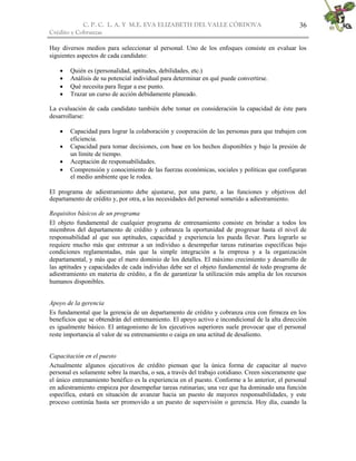 C. P. C. L. A. Y M.E. EVA ELIZABETH DEL VALLE CÒRDOVA
Crédito y Cobranzas
36
Hay diversos medios para seleccionar al personal. Uno de los enfoques consiste en evaluar los
siguientes aspectos de cada candidato:
 Quién es (personalidad, aptitudes, debilidades, etc.)
 Análisis de su potencial individual para determinar en qué puede convertirse.
 Qué necesita para llegar a ese punto.
 Trazar un curso de acción debidamente planeado.
La evaluación de cada candidato también debe tomar en consideración la capacidad de éste para
desarrollarse:
 Capacidad para lograr la colaboración y cooperación de las personas para que trabajen con
eficiencia.
 Capacidad para tomar decisiones, con base en los hechos disponibles y bajo la presión de
un límite de tiempo.
 Aceptación de responsabilidades.
 Comprensión y conocimiento de las fuerzas económicas, sociales y políticas que configuran
el medio ambiente que le rodea.
El programa de adiestramiento debe ajustarse, por una parte, a las funciones y objetivos del
departamento de crédito y, por otra, a las necesidades del personal sometido a adiestramiento.
Requisitos básicos de un programa
El objeto fundamental de cualquier programa de entrenamiento consiste en brindar a todos los
miembros del departamento de crédito y cobranza la oportunidad de progresar hasta el nivel de
responsabilidad al que sus aptitudes, capacidad y experiencia les pueda llevar. Para lograrlo se
requiere mucho más que entrenar a un individuo a desempeñar tareas rutinarias específicas bajo
condiciones reglamentadas, más que la simple integración a la empresa y a la organización
departamental, y más que el mero dominio de los detalles. El máximo crecimiento y desarrollo de
las aptitudes y capacidades de cada individuo debe ser el objeto fundamental de todo programa de
adiestramiento en materia de crédito, a fin de garantizar la utilización más amplia de los recursos
humanos disponibles.
Apoyo de la gerencia
Es fundamental que la gerencia de un departamento de crédito y cobranza crea con firmeza en los
beneficios que se obtendrán del entrenamiento. El apoyo activo e incondicional de la alta dirección
es igualmente básico. El antagonismo de los ejecutivos superiores suele provocar que el personal
reste importancia al valor de su entrenamiento o caiga en una actitud de desaliento.
Capacitación en el puesto
Actualmente algunos ejecutivos de crédito piensan que la única forma de capacitar al nuevo
personal es solamente sobre la marcha, o sea, a través del trabajo cotidiano. Creen sinceramente que
el único entrenamiento benéfico es la experiencia en el puesto. Conforme a lo anterior, el personal
en adiestramiento empieza por desempeñar tareas rutinarias; una vez que ha dominado una función
específica, estará en situación de avanzar hacia un puesto de mayores responsabilidades, y este
proceso continúa hasta ser promovido a un puesto de supervisión o gerencia. Hoy día, cuando la
 