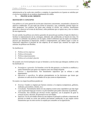 C. P. C. L. A. Y M.E. EVA ELIZABETH DEL VALLE CÒRDOVA
Crédito y Cobranzas
37
administración se ha vuelto más científica y compleja, la capacitación en el puesto no satisface por
sí sola las necesidades de un moderno departamento de crédito.
V. POLÍTICAS DE CRÉDITO
DEFINICIÓN Y CONCEPTO
Una política es el curso general de acción para situaciones concurrentes, encaminada a alcanzar los
objetivos establecidos. Es una regla que norma la actuación y que, acatándola, permite lograr los
fines propuestos. Las políticas son guías para orientar la acción; son criterios, lineamientos
generales a observar en la toma de decisiones, sobre problemas que se repiten una y otra vez dentro
de una organización.
En este sentido, las políticas son criterios generales de ejecución que auxilian el logro de objetivos y
facilitan la implementación de las estrategias, habiendo sido establecidas en función de éstas. En
ocasiones se confunde a las políticas con las reglas, siendo la diferencia que las reglas son mandatos
precisos que determinan la disposición, actitud o comportamiento, que deberá seguir o evitar en
situaciones específicas el personal de una empresa; de tal manera que, mientras las reglas son
estrictas, las políticas son flexibles.
Se clasifican en:
 Políticas de las empresas
 Políticas divisionales
 Políticas departamentales
 Políticas de actividad o función
De acuerdo con el nivel jerárquico en que se formulen y con las áreas que abarquen, también se les
ha clasificado en:
 Estratégicas o generales. Se formulan a nivel de alta gerencia y su función es establecer y
emitir lineamientos que guíen a la empresa como una unidad integrada.
 Tácticas o departamentales. Son lineamientos específicos que se refieren a cada
departamento.
 Operativas o específicas. Se aplican principalmente en las decisiones que tienen que
ejecutarse en cada una de las unidades de las que consta un departamento.
En cuanto a su origen las políticas pueden ser:
 Externas. Cuando se originan por factores externos a la empresa (competencia, gobierno,
sindicatos, proveedores, clientes, etc.)
 Consultadas. Normalmente dentro de una empresa existen actos esporádicos que dan lugar
a que el personal tenga que recurrir a su jefe inmediato para poder solucionar un problema.
 Formuladas. Son emitidas por diversos niveles superiores, con el propósito de guiar la
correcta acción y decisión, del personal en sus actividades.
 Implícitas. En las actividades diarias de una empresa el personal se enfrenta a situaciones de
decisión en donde no existe una política previamente establecida, lo que origina ciertos
lineamientos que sin estar escritos se aceptan por costumbre en la organización.
 