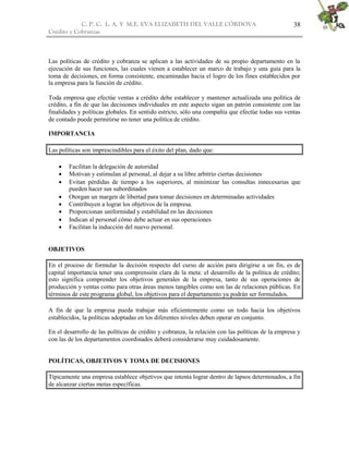 C. P. C. L. A. Y M.E. EVA ELIZABETH DEL VALLE CÒRDOVA
Crédito y Cobranzas
38
Las políticas de crédito y cobranza se aplican a las actividades de su propio departamento en la
ejecución de sus funciones, las cuales vienen a establecer un marco de trabajo y una guía para la
toma de decisiones, en forma consistente, encaminadas hacia el logro de los fines establecidos por
la empresa para la función de crédito.
Toda empresa que efectúe ventas a crédito debe establecer y mantener actualizada una política de
crédito, a fin de que las decisiones individuales en este aspecto sigan un patrón consistente con las
finalidades y políticas globales. En sentido estricto, sólo una compañía que efectúe todas sus ventas
de contado puede permitirse no tener una política de crédito.
IMPORTANCIA
Las políticas son imprescindibles para el éxito del plan, dado que:
 Facilitan la delegación de autoridad
 Motivan y estimulan al personal, al dejar a su libre arbitrio ciertas decisiones
 Evitan pérdidas de tiempo a los superiores, al minimizar las consultas innecesarias que
pueden hacer sus subordinados
 Otorgan un margen de libertad para tomar decisiones en determinadas actividades
 Contribuyen a lograr los objetivos de la empresa.
 Proporcionan uniformidad y estabilidad en las decisiones
 Indican al personal cómo debe actuar en sus operaciones
 Facilitan la inducción del nuevo personal.
OBJETIVOS
En el proceso de formular la decisión respecto del curso de acción para dirigirse a un fin, es de
capital importancia tener una comprensión clara de la meta: el desarrollo de la política de crédito;
esto significa comprender los objetivos generales de la empresa, tanto de sus operaciones de
producción y ventas como para otras áreas menos tangibles como son las de relaciones públicas. En
términos de este programa global, los objetivos para el departamento ya podrán ser formulados.
A fin de que la empresa pueda trabajar más eficientemente como un todo hacia los objetivos
establecidos, la políticas adoptadas en los diferentes niveles deben operar en conjunto.
En el desarrollo de las políticas de crédito y cobranza, la relación con las políticas de la empresa y
con las de los departamentos coordinados deberá considerarse muy cuidadosamente.
POLÍTICAS, OBJETIVOS Y TOMA DE DECISIONES
Típicamente una empresa establece objetivos que intenta lograr dentro de lapsos determinados, a fin
de alcanzar ciertas metas específicas.
 