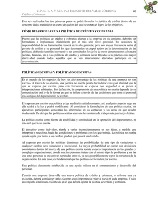 C. P. C. L. A. Y M.E. EVA ELIZABETH DEL VALLE CÒRDOVA
Crédito y Cobranzas
40
Una vez realizados los dos primeros pasos se podrá formular la política de crédito dentro de un
concepto dado, trazándose un curso de acción del cual se espera el logro de los objetivos.
CÓMO DESARROLLAR UNA POLÍTICA DE CRÉDITO Y COBRANZA
Puesto que las políticas de crédito y cobranza afectan a la empresa en su conjunto, deberán ser
formuladas e implantadas oficialmente por el más alto nivel gerencial. En ocasiones la
responsabilidad de su formulación recaerá en la alta gerencia; pero con mayor frecuencia serán el
gerente de crédito y su personal los que desempeñen un papel activo en la determinación de las
políticas, debiendo también intervenir y ser consultados los jefes de otros departamentos afectados
(ventas, finanzas, etc.). Las políticas de crédito y cobranza serán llevadas a la práctica con mayor
efectividad cuando todos aquellos que se ven directamente afectados participen en su
determinación.
POLÍTICAS ESCRITAS Y POLÍTICAS NO ESCRITAS
En el mundo de los negocios de hoy, un alto porcentaje de las políticas de una empresa no son
escritas. A través de su análisis, una política no escrita podría formularse con igual claridad que la
que se expresa por escrito, pero con frecuencia se expresa con vaguedad o se presta a
interpretaciones arbitrarias. Por definición, la comprensión de una política no escrita depende de su
comunicación oral o de la forma en que se infiere a través de las decisiones que tome el personal
más antiguo del departamento de crédito.
El expresar por escrito una política exige meditarla cuidadosamente; así, cualquier aspecto vago en
ella saldrá a la luz y podrá modificarse. Al considerar la formulación de una política escrita, los
ejecutivos participantes conocerán las diferencias en su captación y las áreas en que resulte
inadecuada. De ahí que las políticas escritas sean una herramienta de trabajo más precisa y efectiva.
La política escrita como fuente de estabilidad y continuidad en la operación del departamento, es
más útil que la no escrita.
El ejecutivo como individuo, tiende a variar inconscientemente en sus ideas, a medida que
interpreta y reacciona, hacia las condiciones y problemas con los que trabaja. La política no escrita
queda sujeta, por tanto, a un cambio gradual que pasará inadvertido.
Al expresar por escrito las políticas disminuye las posibilidades de este tipo de variaciones y
cualquier cambio será consciente e intencional. La mayor probabilidad de contar con decisiones
consistentes dentro del marco de una política escrita reviste especial importancia en las grandes y
complejas organizaciones, donde muchas personas tratan con el mismo tipo de problemas y en las
que estas personas se encuentran separadas entre sí, ya sea geográficamente o por la estructura de la
organización. En este caso, es fundamental que las políticas se formulen por escrito.
Una política claramente establecida es una ayuda valiosa en el entrenamiento y desarrollo del
personal.
Cuando una empresa desarrolle una nueva política de crédito y cobranza, o reforme una ya
existente, deberá considerar varios factores cuya importancia relativa varía en cada empresa. Todos
en conjunto establecen el contexto en el que deberá operar la política de crédito y cobranza.
 