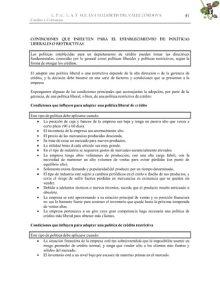 C. P. C. L. A. Y M.E. EVA ELIZABETH DEL VALLE CÒRDOVA
Crédito y Cobranzas
41
CONDICIONES QUE INFLUYEN PARA EL ESTABLECIMIENTO DE POLÍTICAS
LIBERALES O RESTRICTIVAS
Las políticas establecidas para un departamento de crédito pueden tomar las directrices
fundamentales, conocidas por lo general como políticas liberales y políticas restrictivas, según la
forma de otorgar los créditos.
El adoptar una política liberal o una restrictiva depende de la alta dirección o de la gerencia de
crédito, y la decisión debe basarse en una serie de factores y condiciones que se presentan a la
empresa
Expongamos algunas de las condiciones principales que aconsejarían la adopción, por parte de la
gerencia, de una política liberal, o bien, de una política restrictiva de crédito:
Condiciones que influyen para adoptar una política liberal de crédito
Este tipo de política debe aplicarse cuando:
 La posición de caja y bancos de la empresa sea baja y tenga un pasivo alto que venza a
corto plazo (90 a 60 días).
 El inventario de la empresa sea anormalmente alto.
 El precio de las mercancías producidas descienda.
 Se trate de crear un mercado para nuevos productos.
 La utilidad bruta d cada artículo sea muy grande.
 En el tipo de industria se requieren gastos de mercadeo sustancialmente elevados.
 La empresa tenga altos volúmenes de producción, con una alta carga fabril, con la
necesidad de mantener un alto volumen de ventas para evitar pérdidas (un punto de
equilibrio alto).
 Solamente exista demanda y popularidad del producto por un tiempo determinado.
 El tipo de industria esté sujeto a cambios periódicos en el estilo o diseño de sus productos, y
corra el riesgo de sufrir fuertes pérdidas en mercancías en existencia que se queden sin
vender.
 Debido a adelantos técnicos o nuevos inventos, suceda que el producto resulte anticuado u
obsoleto.
 La empresa se esté aproximando a su estación principal de ventas y su posición financiera
no sea lo bastante fuerte para sostener el inventario que quede hasta la próxima temporada
de ventas altas.
 La empresa pertenezca a un giro cuya gran competencia haga necesaria una política de
crédito más liberal para obtener más clientes.
Condiciones que influyen para adoptar una política de crédito restrictiva
Este tipo de política debe aplicarse cuando:
 La situación financiera de la empresa esté tan sobreextendida que le imposibilite asumir un
riesgo promedio de crédito normal, y tenga que vender sólo a los clientes más fuertes y
sólidos del mercado.
 El inventario esté a un nivel bajo por escasez de materias primas en el mercado.
 