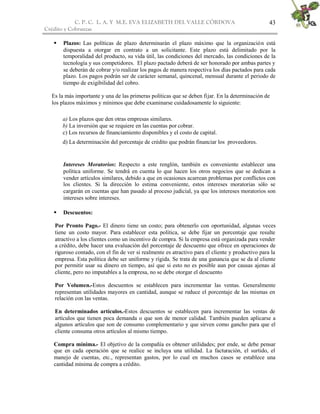 C. P. C. L. A. Y M.E. EVA ELIZABETH DEL VALLE CÒRDOVA
Crédito y Cobranzas
43
 Plazos: Las políticas de plazo determinarán el plazo máximo que la organización está
dispuesta a otorgar en contrato a un solicitante. Este plazo está delimitado por la
temporalidad del producto, su vida útil, las condiciones del mercado, las condiciones de la
tecnología y sus competidores. El plazo pactado deberá de ser honorado por ambas partes y
se deberán de cobrar y/o realizar los pagos de manera respectiva los días pactados para cada
plazo. Los pagos podrán ser de carácter semanal, quincenal, mensual durante el periodo de
tiempo de exigibilidad del cobro.
Es la más importante y una de las primeras políticas que se deben fijar. En la determinación de
los plazos máximos y mínimos que debe examinarse cuidadosamente lo siguiente:
a) Los plazos que den otras empresas similares.
b) La inversión que se requiere en las cuentas por cobrar.
c) Los recursos de financiamiento disponibles y el costo de capital.
d) La determinación del porcentaje de crédito que podrán financiar los proveedores.
Intereses Moratorios: Respecto a este renglón, también es conveniente establecer una
política uniforme. Se tendrá en cuenta lo que hacen los otros negocios que se dedican a
vender artículos similares, debido a que en ocasiones acarrean problemas por conflictos con
los clientes. Si la dirección lo estima conveniente, estos intereses moratorias sólo se
cargarán en cuentas que han pasado al proceso judicial, ya que los intereses moratorios son
intereses sobre intereses.
 Descuentos:
Por Pronto Pago.- El dinero tiene un costo; para obtenerlo con oportunidad, algunas veces
tiene un costo mayor. Para establecer esta política, se debe fijar un porcentaje que resulte
atractivo a los clientes como un incentivo de compra. Si la empresa está organizada para vender
a crédito, debe hacer una evaluación del porcentaje de descuento que ofrece en operaciones de
riguroso contado, con el fin de ver si realmente es atractivo para el cliente y productivo para la
empresa. Esta política debe ser uniforme y rígida. Se trata de una ganancia que se da al cliente
por permitir usar su dinero en tiempo, así que si esto no es posible aun por causas ajenas al
cliente, pero no imputables a la empresa, no se debe otorgar el descuento
Por Volumen.-Estos descuentos se establecen para incrementar las ventas. Generalmente
representan utilidades mayores en cantidad, aunque se reduce el porcentaje de las mismas en
relación con las ventas.
En determinados artículos.-Estos descuentos se establecen para incrementar las ventas de
artículos que tienen poca demanda o que son de menor calidad. También pueden aplicarse a
algunos artículos que son de consumo complementario y que sirven como gancho para que el
cliente consuma otros artículos al mismo tiempo.
Compra mínima.- El objetivo de la compañía es obtener utilidades; por ende, se debe pensar
que en cada operación que se realice se incluya una utilidad. La facturación, el surtido, el
manejo de cuentas, etc., representan gastos, por lo cual en muchos casos se establece una
cantidad mínima de compra a crédito.
 