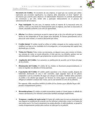C. P. C. L. A. Y M.E. EVA ELIZABETH DEL VALLE CÒRDOVA
Crédito y Cobranzas
44
Inventario de Crédito.- El inventario de una empresa, al igual que sus cuentas por cobrar,
representa una inversión significativa. La empresa debe determinar el nivel "óptimo" de
inventarios que concilie estos objetivos. El administrador financiero no controla directamente
las existencias y por ello, tiende sólo a participar indirectamente en el proceso de
administración del inventario.
 Pago Anticipado: En este caso, la empresa recibe el importe de la mercancía antes de
surtirla. Como es una fuente de financiamiento para la empresa, ésta hará un descuento al
cliente, calculado conforme a un costo de oportunidad.
 Ofertas: Las ofertas constituyen un precio especial que se da a los artículos por la compra
hecha en una temporada en la que tengan poca demanda. Se factura generalmente con el
precio de venta normal y se anota el descuento por oferta.
 Crédito Inicial: El crédito inicial se refiere al crédito otorgado en las cuentas nuevas. Se
establece con base en los resultados de la investigación y en un porcentaje del capital total
declarado por el cliente.
 Visitas de Clientes: Estas visitas son necesarias, en algunos casos, para conocer al cliente,
sus sistemas de venta, su exacta ubicación, el trato que da a su clientela, quiénes son sus
administradores y todo aquello que proporcione un juicio correcto sobre el cliente.
 Ampliación del Crédito: Los aumentos se establecerán de acuerdo con la forma de pago
de los clientes.
 Disminución del Crédito: El crédito de los clientes se disminuirá proporcionalmente, si
éstos no liquidan sus adeudas en forma oportuna.
 Cancelación del Crédito: El crédito podrá cancelarse a los clientes cuando, después de
habérseles disminuido en una o más ocasiones, sigan pagando fuera de los plazos
estipulados o por la costumbre de pagar con cheques sin fondos. También debe cancelarse
el crédito a los clientes que paguen sus facturas en varios pagos no autorizados, ya que
obligan al vendedor a realizar más visitas, con lo cual aumenta el costo de la cobranza.
Por supuesto, debe cancelarse también el crédito de los clientes cuyos adeudas hayan sido
pasados al departamento jurídico.
 Reconsideraciones: El crédito se podrá reconsiderar cuando el cliente pague su adeudo de
manera satisfactoria y los informes comerciales también satisfagan ampliamente.
 Traspasos y cambios de razón social: El límite del crédito para los nuevos propietarios de
una empresa se establecerá de acuerdo con los informes comerciales, como si se tratara de
una cuenta nueva. Si el nuevo propietario no acepta absorber el saldo pendiente, se pasará la
cuenta al departamento jurídico para realizar su cobro por la vía judicial.
 