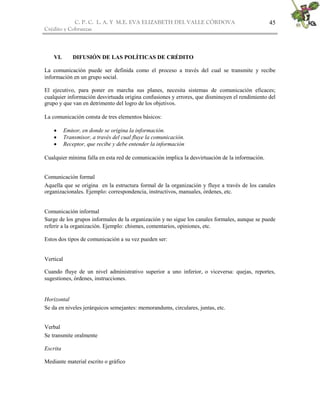 C. P. C. L. A. Y M.E. EVA ELIZABETH DEL VALLE CÒRDOVA
Crédito y Cobranzas
45
VI. DIFUSIÓN DE LAS POLÍTICAS DE CRÉDITO
La comunicación puede ser definida como el proceso a través del cual se transmite y recibe
información en un grupo social.
El ejecutivo, para poner en marcha sus planes, necesita sistemas de comunicación eficaces;
cualquier información desvirtuada origina confusiones y errores, que disminuyen el rendimiento del
grupo y que van en detrimento del logro de los objetivos.
La comunicación consta de tres elementos básicos:
 Emisor, en donde se origina la información.
 Transmisor, a través del cual fluye la comunicación.
 Receptor, que recibe y debe entender la información
Cualquier mínima falla en esta red de comunicación implica la desvirtuación de la información.
Comunicación formal
Aquella que se origina en la estructura formal de la organización y fluye a través de los canales
organizacionales. Ejemplo: correspondencia, instructivos, manuales, órdenes, etc.
Comunicación informal
Surge de los grupos informales de la organización y no sigue los canales formales, aunque se puede
referir a la organización. Ejemplo: chismes, comentarios, opiniones, etc.
Estos dos tipos de comunicación a su vez pueden ser:
Vertical
Cuando fluye de un nivel administrativo superior a uno inferior, o viceversa: quejas, reportes,
sugestiones, órdenes, instrucciones.
Horizontal
Se da en niveles jerárquicos semejantes: memorandums, circulares, juntas, etc.
Verbal
Se transmite oralmente
Escrita
Mediante material escrito o gráfico
 