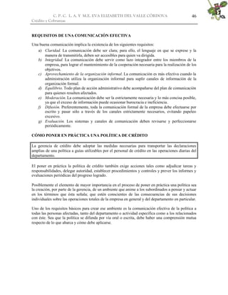 C. P. C. L. A. Y M.E. EVA ELIZABETH DEL VALLE CÒRDOVA
Crédito y Cobranzas
46
REQUISITOS DE UNA COMUNICACIÓN EFECTIVA
Una buena comunicación implica la existencia de los siguientes requisitos:
a) Claridad. La comunicación debe ser clara; para ello, el lenguaje en que se exprese y la
manera de transmitirla, deben ser accesibles para quien va dirigida.
b) Integridad. La comunicación debe servir como lazo integrador entre los miembros de la
empresa, para lograr el mantenimiento de la cooperación necesaria para la realización de los
objetivos.
c) Aprovechamiento de la organización informal. La comunicación es más efectiva cuando la
administración utiliza la organización informal para suplir canales de información de la
organización formal.
d) Equilibrio. Todo plan de acción administrativo debe acompañarse del plan de comunicación
para quienes resulten afectados.
e) Moderación. La comunicación debe ser la estrictamente necesaria y lo más concisa posible,
ya que el exceso de información puede ocasionar burocracia e ineficiencia.
f) Difusión. Preferentemente, toda la comunicación formal de la empresa debe efectuarse por
escrito y pasar sólo a través de los canales estrictamente necesarios, evitando papeleo
excesivo.
g) Evaluación. Los sistemas y canales de comunicación deben revisarse y perfeccionarse
periódicamente.
CÓMO PONER EN PRÁCTICA UNA POLÍTICA DE CRÉDITO
La gerencia de crédito debe adoptar las medidas necesarias para transportar las declaraciones
amplias de una política a guías utilizables por el personal de crédito en las operaciones diarias del
departamento.
El poner en práctica la política de crédito también exige acciones tales como adjudicar tareas y
responsabilidades, delegar autoridad, establecer procedimientos y controles y prever los informes y
evaluaciones periódicas del progreso logrado.
Posiblemente el elemento de mayor importancia en el proceso de poner en práctica una política sea
la creación, por parte de la gerencia, de un ambiente que anime a los subordinados a pensar y actuar
en los términos que ésta señala; que estén conscientes de las consecuencias de sus decisiones
individuales sobre las operaciones totales de la empresa en general y del departamento en particular.
Uno de los requisitos básicos para crear ese ambiente es la comunicación efectiva de la política a
todas las personas afectadas, tanto del departamento o actividad específica como a los relacionados
con éste. Sea que la política se difunda por vía oral o escrita, debe haber una comprensión mutua
respecto de lo que abarca y cómo debe aplicarse.
 