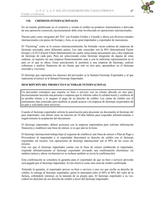 C. P. C. L. A. Y M.E. EVA ELIZABETH DEL VALLE CÒRDOVA
Crédito y Cobranzas
47
VII. CRÉDITOS INTERNACIONALES
En un mundo globalizado en el comercio y siendo el crédito un producto intermediario o derivado
de una operación comercial, necesariamente debe estar involucrado en operaciones internacionales.
Nuestro país como integrante del TLC con Estados Unidos y Canadá y ahora con diversos tratados
internacionales con países de Europa y Asia, es un gran importador y exportador de mercancías.
El “Factoring” como se le conoce internacionalmente, ha formado varias cadenas de empresas de
factoraje asociadas entre diferentes países. Las más conocidas son la IFG (International Factor
Group) y la FCI (Factor Chain International) las cuales seleccionan únicamente una o dos empresas
de factoraje de cada país. Para ser seleccionado como factoraje integrante de alguna de estas
cadenas, se requiere ser una empresa financieramente sana y con la suficiente representación en el
país en el que se ubica. Estas asociaciones le permiten a una empresa de factoraje, realizar
cobranzas y análisis financiero de un cliente que esté en otro país, apoyándose en el factoraje
asociado y viceversa.
El factoraje que representa los intereses del proveedor se le llamará Factoraje Exportador y al que
representa al emisor se le llamará Factoraje Importador.
DESCRIPCIÓN DEL PRODUCTO FACTORAJE INTERNACIONAL
Un proveedor extranjero que exporta su bien o servicio con un cliente ubicado en otro país,
necesariamente necesita una persona o empresa que le informe sobre la calidad moral y crediticia de
su posible cliente y le asegure el pago de su derecho de crédito. Las cartas de crédito son el
instrumento más conocido, pero también se puede acercar a la empresa de factoraje (exportador) de
su país y solicitarle estos servicios.
Cuando el factoraje exportador solicita la autorización para descontar un documento al factoraje del
país importador, este último tiene un máximo de 10 días hábiles para responder afirmativamente o
negativamente la aceptación del documento.
El factoraje importador, deberá acercarse con la empresa importadora para solicitar información
financiera y establecer una línea de emisor, si es que aún no la tiene.
El factoraje internacional trabaja bajo el esquema de establecer una línea de emisor o Plan de Pago a
Proveedores al importador y el exportador descontará su derecho de crédito con el factoraje
exportador sin recurso. Las operaciones de factoraje internacional son el 99% de las veces sin
recurso.
Una vez que el factoraje importador cuente con la línea de emisor establecida al importador,
responde afirmativamente al factoraje exportador enviando una confirmación electrónica vía
módem (antes) y ahora vía Internet (si se rechaza también se envía la confirmación).
Esta confirmación se considera la garantía para el exportador de que su bien o servicio proveído
será pagado por el factoraje importador. Es tan efectivo como una carta de crédito confirmada.
Teniendo la garantía, el exportador provee su bien o servicio y una vez que recibe su derecho de
crédito, lo entrega al factoraje exportador, quien le anticipará entre el 60% al 80% del valor de la
factura, cobrándole intereses en la moneda de su propio país. El factoraje exportador a su vez,
cederá los derechos de ese derecho de crédito a favor del factoraje importador.
 