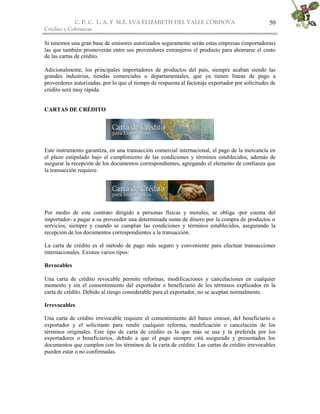 C. P. C. L. A. Y M.E. EVA ELIZABETH DEL VALLE CÒRDOVA
Crédito y Cobranzas
50
Si tenemos una gran base de emisores autorizados seguramente serán estas empresas (importadoras)
las que también promoverán entre sus proveedores extranjeros el producto para ahorrarse el costo
de las cartas de crédito.
Adicionalmente, los principales importadores de productos del país, siempre acaban siendo las
grandes industrias, tiendas comerciales o departamentales, que ya tienen líneas de pago a
proveedores autorizadas, por lo que el tiempo de respuesta al factoraje exportador por solicitudes de
crédito será muy rápida.
CARTAS DE CRÉDITO
Este instrumento garantiza, en una transacción comercial internacional, el pago de la mercancía en
el plazo estipulado bajo el cumplimiento de las condiciones y términos establecidos, además de
asegurar la recepción de los documentos correspondientes, agregando el elemento de confianza que
la transacción requiere.
Por medio de este contrato dirigido a personas físicas y morales, se obliga -por cuenta del
importador- a pagar a su proveedor una determinada suma de dinero por la compra de productos o
servicios, siempre y cuando se cumplan las condiciones y términos establecidos, asegurando la
recepción de los documentos correspondientes a la transacción.
La carta de crédito es el método de pago más seguro y conveniente para efectuar transacciones
internacionales. Existen varios tipos:
Revocables
Una carta de crédito revocable permite reformas, modificaciones y cancelaciones en cualquier
momento y sin el consentimiento del exportador o beneficiario de los términos explicados en la
carta de crédito. Debido al riesgo considerable para el exportador, no se aceptan normalmente.
Irrevocables
Una carta de crédito irrevocable requiere el consentimiento del banco emisor, del beneficiario o
exportador y el solicitante para rendir cualquier reforma, modificación o cancelación de los
términos originales. Este tipo de carta de crédito es la que más se usa y la preferida por los
exportadores o beneficiarios, debido a que el pago siempre está asegurado y presentados los
documentos que cumplen con los términos de la carta de crédito. Las cartas de crédito irrevocables
pueden estar o no confirmadas.
 