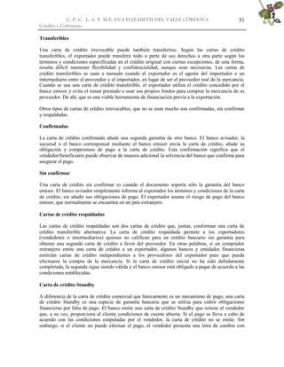 C. P. C. L. A. Y M.E. EVA ELIZABETH DEL VALLE CÒRDOVA
Crédito y Cobranzas
51
Transferibles
Una carta de crédito irrevocable puede también transferirse. Según las cartas de crédito
transferibles, el exportador puede transferir todo o parte de sus derechos a otra parte según los
términos y condiciones especificadas en el crédito original con ciertas excepciones, de esta forma,
resulta difícil mantener flexibilidad y confidencialidad, aunque sean necesarias. Las cartas de
crédito transferibles se usan a menudo cuando el exportador es el agente del importador o un
intermediario entre el proveedor y el importador, en lugar de ser el proveedor real de la mercancía.
Cuando se usa una carta de crédito transferible, el exportador utiliza el crédito concedido por el
banco emisor y evita el tomar prestado o usar sus propios fondos para comprar la mercancía de su
proveedor. De ahí, que es una viable herramienta de financiación previa a la exportación.
Otros tipos de cartas de crédito irrevocables, que no se usan mucho son confirmadas, sin confirmar
y respaldadas.
Confirmadas
La carta de crédito confirmada añade una segunda garantía de otro banco. El banco avisador, la
sucursal o el banco corresponsal mediante el banco emisor envía la carta de crédito, añade su
obligación y compromiso de pago a la carta de crédito. Esta confirmación significa que el
vendedor/beneficiario puede observar de manera adicional la solvencia del banco que confirma para
asegurar el pago.
Sin confirmar
Una carta de crédito sin confirmar es cuando el documento soporta sólo la garantía del banco
emisor. El banco avisador simplemente informa al exportador los términos y condiciones de la carta
de crédito, sin añadir sus obligaciones de pago. El exportador asume el riesgo de pago del banco
emisor, que normalmente se encuentra en un país extranjero.
Cartas de crédito respaldadas
Las cartas de crédito respaldadas son dos cartas de crédito que, juntas, conforman una carta de
crédito transferible alternativa. La carta de crédito respaldada permite a los exportadores
(vendedores o intermediarios) quienes no califican para un crédito bancario sin garantía para
obtener una segunda carta de crédito a favor del proveedor. En otras palabras, si un comprador
extranjero emite una carta de crédito a un exportador, algunos bancos y entidades financieras
emitirán cartas de crédito independientes a los proveedores del exportador para que pueda
efectuarse la compra de la mercancía. Si la carta de crédito inicial no ha sido debidamente
completada, la segunda sigue siendo válida y el banco emisor está obligado a pagar de acuerdo a las
condiciones establecidas.
Carta de crédito Standby
A diferencia de la carta de crédito comercial que básicamente es un mecanismo de pago, una carta
de crédito Standby es una especie de garantía bancaria que se utiliza para cubrir obligaciones
financieras por falta de pago. El banco emite una carta de crédito Standby que retiene el vendedor
que, a su vez, proporciona al cliente condiciones de cuenta abierta. Si el pago se lleva a cabo de
acuerdo con las condiciones estipuladas por el vendedor, la carta de crédito no se emite. Sin
embargo, si el cliente no puede efectuar el pago, el vendedor presenta una letra de cambio con
 