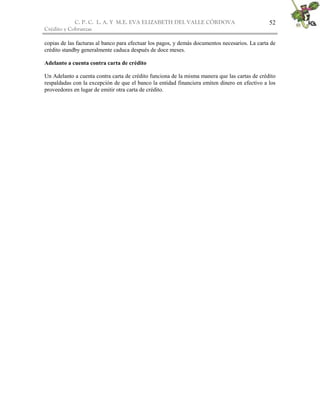 C. P. C. L. A. Y M.E. EVA ELIZABETH DEL VALLE CÒRDOVA
Crédito y Cobranzas
52
copias de las facturas al banco para efectuar los pagos, y demás documentos necesarios. La carta de
crédito standby generalmente caduca después de doce meses.
Adelanto a cuenta contra carta de crédito
Un Adelanto a cuenta contra carta de crédito funciona de la misma manera que las cartas de crédito
respaldadas con la excepción de que el banco la entidad financiera emiten dinero en efectivo a los
proveedores en lugar de emitir otra carta de crédito.
 