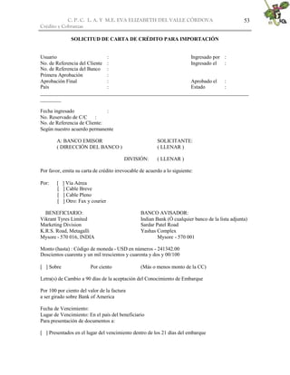 C. P. C. L. A. Y M.E. EVA ELIZABETH DEL VALLE CÒRDOVA
Crédito y Cobranzas
53
SOLICITUD DE CARTA DE CRÉDITO PARA IMPORTACIÓN
Usuario : Ingresado por :
No. de Referencia del Cliente : Ingresado el :
No. de Referencia del Banco :
Primera Aprobación :
Aprobación Final : Aprobado el :
País : Estado :
________________________________________________________________________________
________
Fecha ingresado :
No. Reservado de C/C :
No. de Referencia de Cliente:
Según nuestro acuerdo permanente
A: BANCO EMISOR SOLICITANTE:
( DIRECCIÓN DEL BANCO ) ( LLENAR )
DIVISIÓN: ( LLENAR )
Por favor, emita su carta de crédito irrevocable de acuerdo a lo siguiente:
Por: [ ] Vía Aérea
[ ] Cable Breve
[ ] Cable Pleno
[ ] Otro: Fax y courier
BENEFICIARIO: BANCO AVISADOR:
Vikrant Tyres Limited Indian Bank (Ó cualquier banco de la lista adjunta)
Marketing Division Sardar Patel Road
K.R.S. Road, Metagalli Yashas Complex
Mysore - 570 016, INDIA Mysore - 570 001
Monto (hasta) : Código de moneda - USD en números - 241342.00
Doscientos cuarenta y un mil trescientos y cuarenta y dos y 00/100
[ ] Sobre Por ciento (Más o menos monto de la CC)
Letra(s) de Cambio a 90 días de la aceptación del Conocimiento de Embarque
Por 100 por ciento del valor de la factura
a ser girado sobre Bank of America
Fecha de Vencimiento:
Lugar de Vencimiento: En el país del beneficiario
Para presentación de documentos a:
[ ] Presentados en el lugar del vencimiento dentro de los 21 días del embarque
 