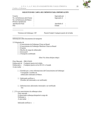 C. P. C. L. A. Y M.E. EVA ELIZABETH DEL VALLE CÒRDOVA
Crédito y Cobranzas
55
SOLICITUD DE CARTA DE CRÉDITO PARA IMPORTACIÓN
Usuario : Ingresado por :
No. de Referencia del Cliente : Ingresado el :
No. de Referencia del Banco :
Primera Aprobación :
Aprobación Final : Aprobado el :
País : Estado :
________________________________________________________________________________
_____________
Términos de Embarque: CIF Puerto/Ciudad: Cualquier puerto de la India
________________________________________________________________________________
_____________
Información sobre documentos de transporte
3/3 Originales de
[ ] Conocimiento de Embarque Clean on Board
[ ] Conocimiento de Embarque Marítimo Clean on Board
[ ] Camión
[ ] Recibo de carga de embarcador
[ ] Ferrocarril
[ ] Transporte combinado
(Para Vía Aérea diríjase abajo)
Flete Marcado : PRE-PAGO
Embarcado de : Cualquier puerto de la India.
Embarcado a : Cualquier puerto en los EE.UU o Canadá
A más tardar :
[ ] Emitido por y otras informaciones del Conocimiento de Embarque
Consignado a nombre de
embarcador endosado en blanco.
[ ] Indicando notificar a:
(Nombre del interesado a ser notificado)
[ ] Informaciones adicionales interesado a ser notificado
Tel:
[ ] Y/o un conocimiento de embarque aéreo
Flete marcado :
Evidenciando embarque/despacho/a cargo de:
Embarque a :
A más tardar :
Indicando notificar a :
 