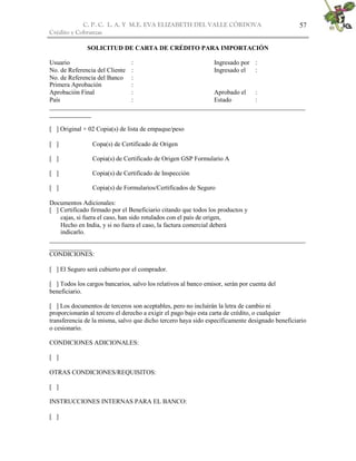 C. P. C. L. A. Y M.E. EVA ELIZABETH DEL VALLE CÒRDOVA
Crédito y Cobranzas
57
SOLICITUD DE CARTA DE CRÉDITO PARA IMPORTACIÓN
Usuario : Ingresado por :
No. de Referencia del Cliente : Ingresado el :
No. de Referencia del Banco :
Primera Aprobación :
Aprobación Final : Aprobado el :
País : Estado :
________________________________________________________________________________
_____________
[ ] Original + 02 Copia(s) de lista de empaque/peso
[ ] Copa(s) de Certificado de Origen
[ ] Copia(s) de Certificado de Origen GSP Formulario A
[ ] Copia(s) de Certificado de Inspección
[ ] Copia(s) de Formularios/Certificados de Seguro
Documentos Adicionales:
[ ] Certificado firmado por el Beneficiario citando que todos los productos y
cajas, si fuera el caso, han sido rotulados con el país de origen,
Hecho en India, y si no fuera el caso, la factura comercial deberá
indicarlo.
________________________________________________________________________________
_____________
CONDICIONES:
[ ] El Seguro será cubierto por el comprador.
[ ] Todos los cargos bancarios, salvo los relativos al banco emisor, serán por cuenta del
beneficiario.
[ ] Los documentos de terceros son aceptables, pero no incluirán la letra de cambio ni
proporcionarán al tercero el derecho a exigir el pago bajo esta carta de crédito, o cualquier
transferencia de la misma, salvo que dicho tercero haya sido específicamente designado beneficiario
o cesionario.
CONDICIONES ADICIONALES:
[ ]
OTRAS CONDICIONES/REQUISITOS:
[ ]
INSTRUCCIONES INTERNAS PARA EL BANCO:
[ ]
 