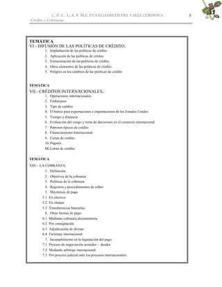 C. P. C. L. A. Y M.E. EVA ELIZABETH DEL VALLE CÒRDOVA
Crédito y Cobranzas
5
TEMÁTICA
VI.- DIFUSIÓN DE LAS POLÍTICAS DE CRÉDITO.
1. Implantación de las políticas de crédito
2. Aplicación de las políticas de crédito
3. Estructuración de las políticas de crédito
4. Otros elementos de las políticas de crédito
5. Peligros en los cambios de las políticas de crédito
TEMÁTICA
VII.- CRÉDITOS INTERNACIONALES.
1. Operaciones internacionales
2. Embarques
3. Tipo de cambio
4. El banco para exportaciones e importaciones de los Estados Unidos
5. Tiempo y distancia
6. Evaluación del riesgo y toma de decisiones en el comercio internacional
7. Patrones típicos de crédito
8. Financiamiento Internacional
9. Cartas de crédito
10.Pagarés
11.Letras de cambio
TEMÁTICA
VIII.- LA COBRANZA.
1. Definición
2. Objetivos de la cobranza
3. Políticas de la cobranza
4. Registros y procedimientos de cobro
5. Mecánicas de pago
5.1 En efectivo
5.2 En cheque
5.3 Transferencias bancarias
6. Otras formas de pago
6.1 Mediante cobranza documentaria
6.2 Por consignación
6.3 Adjudicación de divisas
6.4 Factoraje internacional
7. Incumplimiento en la liquidación del pago
7.1 Proceso de negociación acreedor – deudor
7.2 Mediante arbitraje internacional
7.3 Por proceso judicial ante los procesos internacionales
 