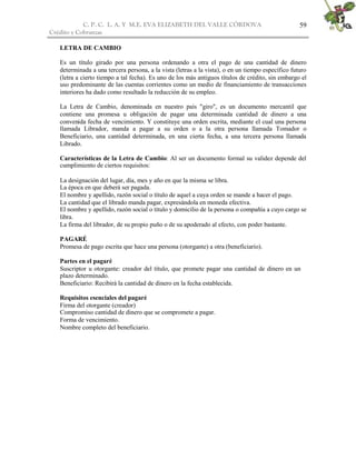 C. P. C. L. A. Y M.E. EVA ELIZABETH DEL VALLE CÒRDOVA
Crédito y Cobranzas
59
LETRA DE CAMBIO
Es un título girado por una persona ordenando a otra el pago de una cantidad de dinero
determinada a una tercera persona, a la vista (letras a la vista), o en un tiempo específico futuro
(letra a cierto tiempo a tal fecha). Es uno de los más antiguos títulos de crédito, sin embargo el
uso predominante de las cuentas corrientes como un medio de financiamiento de transacciones
interiores ha dado como resultado la reducción de su empleo.
La Letra de Cambio, denominada en nuestro país "giro", es un documento mercantil que
contiene una promesa u obligación de pagar una determinada cantidad de dinero a una
convenida fecha de vencimiento. Y constituye una orden escrita, mediante el cual una persona
llamada Librador, manda a pagar a su orden o a la otra persona llamada Tomador o
Beneficiario, una cantidad determinada, en una cierta fecha, a una tercera persona llamada
Librado.
Características de la Letra de Cambio: Al ser un documento formal su validez depende del
cumplimiento de ciertos requisitos:
La designación del lugar, día, mes y año en que la misma se libra.
La época en que deberá ser pagada.
El nombre y apellido, razón social o título de aquel a cuya orden se mande a hacer el pago.
La cantidad que el librado manda pagar, expresándola en moneda efectiva.
El nombre y apellido, razón social o título y domicilio de la persona o compañía a cuyo cargo se
libra.
La firma del librador, de su propio puño o de su apoderado al efecto, con poder bastante.
PAGARÉ
Promesa de pago escrita que hace una persona (otorgante) a otra (beneficiario).
Partes en el pagaré
Suscriptor u otorgante: creador del título, que promete pagar una cantidad de dinero en un
plazo determinado.
Beneficiario: Recibirá la cantidad de dinero en la fecha establecida.
Requisitos esenciales del pagaré
Firma del otorgante (creador)
Compromiso cantidad de dinero que se compromete a pagar.
Forma de vencimiento.
Nombre completo del beneficiario.
 