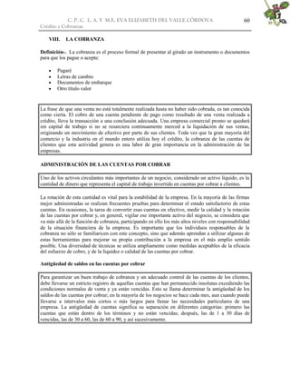C. P. C. L. A. Y M.E. EVA ELIZABETH DEL VALLE CÒRDOVA
Crédito y Cobranzas
60
VIII. LA COBRANZA
Definición-. La cobranza es el proceso formal de presentar al girado un instrumento o documentos
para que los pague o acepte:
 Pagaré
 Letras de cambio
 Documentos de embarque
 Otro título valor
La frase de que una venta no está totalmente realizada hasta no haber sido cobrada, es tan conocida
como cierta. El cobro de una cuenta pendiente de pago como resultado de una venta realizada a
crédito, lleva la transacción a una conclusión adecuada. Una empresa comercial pronto se quedará
sin capital de trabajo si no se resarciera continuamente merced a la liquidación de sus ventas,
originando un movimiento de efectivo por parte de sus clientes. Toda vez que la gran mayoría del
comercio y la industria en el mundo entero utiliza hoy el crédito, la cobranza de las cuentas de
clientes que esta actividad genera es una labor de gran importancia en la administración de las
empresas.
ADMINISTRACIÓN DE LAS CUENTAS POR COBRAR
Uno de los activos circulantes más importantes de un negocio, considerado un activo líquido, es la
cantidad de dinero que representa el capital de trabajo invertido en cuentas por cobrar a clientes.
La rotación de esta cantidad es vital para la estabilidad de la empresa. En la mayoría de las firmas
mejor administradas se realizan frecuentes pruebas para determinar el estado satisfactorio de estas
cuentas. En ocasiones, la tarea de convertir esas cuentas en efectivo, medir la calidad y la rotación
de las cuentas por cobrar y, en general, vigilar ese importante activo del negocio, se considera que
va más allá de la función de cobranza, participando en ello los más altos niveles con responsabilidad
de la situación financiera de la empresa. Es importante que los individuos responsables de la
cobranza no sólo se familiaricen con este concepto, sino que además aprendan a utilizar algunas de
estas herramientas para mejorar su propia contribución a la empresa en el más amplio sentido
posible. Una diversidad de técnicas se utiliza ampliamente como medidas aceptables de la eficacia
del esfuerzo de cobro, y de la liquidez o calidad de las cuentas por cobrar.
Antigüedad de saldos en las cuentas por cobrar
Para garantizar un buen trabajo de cobranza y un adecuado control de las cuentas de los clientes,
debe llevarse un estricto registro de aquellas cuentas que han permanecido insolutas excediendo las
condiciones normales de venta y ya están vencidas. Esto se llama determinar la antigüedad de los
saldos de las cuentas por cobrar; en la mayoría de los negocios se hace cada mes, aun cuando puede
llevarse a intervalos más cortos o más largos para llenar las necesidades particulares de una
empresa. La antigüedad de cuentas significa su separación en diferentes categorías: primero las
cuentas que están dentro de los términos y no están vencidas; después, las de 1 a 30 días de
vencidas, las de 30 a 60, las de 60 a 90, y así sucesivamente.
 