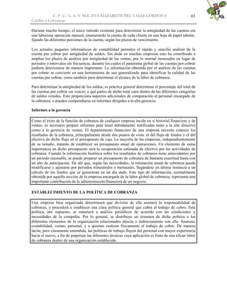 C. P. C. L. A. Y M.E. EVA ELIZABETH DEL VALLE CÒRDOVA
Crédito y Cobranzas
61
Durante mucho tiempo, el único método existente para determinar la antigüedad de las cuentas era
una laboriosa operación manual, enumerando la cuenta de cada cliente en una hoja de papel tabular,
fijando las diferentes porciones de la cuenta, según los plazos de vencimiento.
Los actuales paquetes informáticos de contabilidad permiten el rápido y sencillo análisis de la
cuenta por cobrar por antigüedad de saldos. Sin duda en muchas empresas esto ha contribuido a
ampliar los plazos de análisis por antigüedad de las ventas, por lo normal mensuales en lugar de
periodos o intervalos sin frecuencia, durante los cuales el panorama global de las cuentas por cobrar
pudiera deteriorarse de manera importante. La información obtenida por el análisis de las cuentas
por cobrar se convierte en una herramienta de uso generalizado para identificar la calidad de las
cuentas por cobrar, como también para determinar el alcance de la labor de cobranza.
Para determinar la antigüedad de los saldos, es práctica general determinar el porcentaje del total de
las cuentas por cobrar sin vencer, y qué partes de dicho total caen dentro de las diferentes categorías
de saldos venidos. Esto proporciona aspectos adicionales de comparación al personal encargado de
la cobranza, o pueden compendiarse en informes dirigidos a la alta gerencia.
Informes a la gerencia
Como el éxito de la función de cobranza de cualquier empresa incide en si historial financiero y de
ventas, es necesario prepara informes para tener debidamente notificadas tanto a la alta directiva
como a la gerencia de ventas. El departamento financiero de una empresa necesita conocer los
resultados de la cobranza, principalmente desde dos puntos de vista: el del flujo de fondos y el del
efectivo de dicho flujo en el presupuesto de caja. La mayoría de las empresas, independientemente
de su tamaño, tratarán de establecer un presupuesto anual de operaciones. Un elemento de suma
importancia en dicho presupuesto será la recuperación estimada de efectivo por las actividades de
cobranza. Cuando la información histórica sobre los resultados de cobranza tiene antecedentes por
un periodo razonable, se puede preparar un presupuesto de cobranza de bastante exactitud hasta con
un año de anticipación. De ahí que, según las necesidades, la estimación anual de cobranza pueda
modificarse y ajustarse por periodos trimestrales o mensuales, llegándose en última instancia a un
cálculo de los fondos que se generarían en un día dado. Este tipo de información, normalmente
obtenida por aquella sección de la empresa encargada de la labor global de cobranza, representa una
importante contribución de la administración financiera de un negocio.
ESTABLECIMIENTO DE LA POLÍTICA DE COBRANZA
Una empresa bien organizada determinará qué división de ella asumirá la responsabilidad de
cobranza, y procederá a establecer una clara política general que cubra el trabajo de cobro. Esta
política, por supuesto, se someterá a análisis periódicos de acuerdo con las condiciones y
necesidades de la compañía. Por lo general, se distribuye un resumen de dicha política a los
diferentes elementos de la organización relacionados directa o indirectamente con ella: finanzas,
contabilidad, ventas, personal, y a quienes realizan físicamente el trabajo de cobro. De manera
tácita, pero claramente entendida, las políticas de trabajo fluyen del personal con mayor experiencia
hacia el nuevo, a fin de perpetuar las diferentes técnicas cuya aplicación es fruto de una eficaz labor
de cobranza dentro de una organización establecida.
 