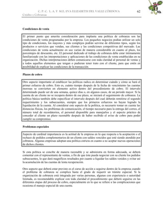 C. P. C. L. A. Y M.E. EVA ELIZABETH DEL VALLE CÒRDOVA
Crédito y Cobranzas
62
Condiciones de venta
El primer punto que amerita consideración para implanta una política de cobranza son las
condiciones de venta programadas por la empresa. Los pequeños negocios podían utilizar un solo
tipo de condiciones, los mayores y más complejos podrán servirse de diferentes tipos, según los
productos o servicios que vendan, sus clientes y las condiciones competitivas del mercado. Las
condiciones de venta actualmente en uso varían de manera considerable en cuanto al plazo, los
porcentajes de descuento, etc. El personal dedicado al trabajo de cobranza debe estar íntimamente
familiarizado con las interpretaciones y aplicaciones de las condiciones de venta establecidas en su
organización. Dichas interpretaciones deben comunicarse con toda claridad al personal de ventas y
a todos aquellos elementos que tengan o pudieran tener trato con el cliente, para que estén en
posibilidad de explicar las condiciones de la transacción.
Plazos de cobro
Otro aspecto importante al establecer las políticas radica en determinar cuándo y cómo se hará el
primer esfuerzo de cobro. Esto es, cuánto tiempo después de la fecha de vencimiento las cuentas
morosas se convierten en elemento activo dentro del procedimiento de cobro. El intervalo
determinado puede ser de una semana, quince días o, en algunos casos, de un periodo mayor. Si la
cuenta de un cliente no se recupera dentro de ese plazo, se iniciará el seguimiento de cobranza. La
política básica también debe especificar el intervalo después del cual deberán remitirse el segundo
requerimiento y los subsecuentes, siempre que los primeros esfuerzos no hayan logrado la
liquidación de la cuenta. Al considerar este aspecto de la política, es necesario tomar en cuenta las
distancias físicas, los problemas de comunicación, el tiempo necesario para la entrega del correo, el
número total de recordatorios, el personal disponible para manejarlos y el aspecto práctico de
conceder al cliente un plazo razonable después de haber recibido el aviso de cobro para poder
cumplir su compromiso.
Problemas especiales
Aspecto de cardinal importancia es la actitud de la empresa en lo que respecta a la aceptación o el
rechazo de pedidos complementarios de un cliente con saldos vencidos que esté siendo atendido por
cobranza. Algunas empresas adoptan una política estricta en cuanto a no aceptar nuevas operaciones
de dichos clientes.
Si esta política se concibe de manera razonable y se administra en forma adecuada, se deberá
comentar con el representante de ventas, a fin de que éste pueda negociar con su cliente los pedidos
subsecuentes, lo que dará magníficos resultados por cuanto a liquidar los saldos venidos y evitar así
la acumulación de las cuentas de lenta recuperación.
Otro aspecto que deberá estar previsto es el curso de acción a seguirse dentro de la empresa cuando
el problema de cobranza se complica hasta el grado de requerir un trámite especial. Si la
organización de cobranza está integrada por varias personas, algunas con experiencia o autoridad
limitada, es recomendable explicar con toda claridad el procedimiento que deberá seguirse en las
diferentes etapas del proceso de cobro, especialmente en lo que se refiere a las complicaciones que
ocasiona el manejo especial de una cuenta.
 