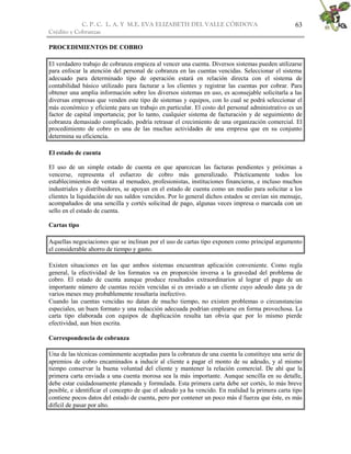 C. P. C. L. A. Y M.E. EVA ELIZABETH DEL VALLE CÒRDOVA
Crédito y Cobranzas
63
PROCEDIMIENTOS DE COBRO
El verdadero trabajo de cobranza empieza al vencer una cuenta. Diversos sistemas pueden utilizarse
para enfocar la atención del personal de cobranza en las cuentas vencidas. Seleccionar el sistema
adecuado para determinado tipo de operación estará en relación directa con el sistema de
contabilidad básico utilizado para facturar a los clientes y registrar las cuentas por cobrar. Para
obtener una amplia información sobre los diversos sistemas en uso, es aconsejable solicitarla a las
diversas empresas que venden este tipo de sistemas y equipos, con lo cual se podrá seleccionar el
más económico y eficiente para un trabajo en particular. El costo del personal administrativo es un
factor de capital importancia; por lo tanto, cualquier sistema de facturación y de seguimiento de
cobranza demasiado complicado, podría retrasar el crecimiento de una organización comercial. El
procedimiento de cobro es una de las muchas actividades de una empresa que en su conjunto
determina su eficiencia.
El estado de cuenta
El uso de un simple estado de cuenta en que aparezcan las facturas pendientes y próximas a
vencerse, representa el esfuerzo de cobro más generalizado. Prácticamente todos los
establecimientos de ventas al menudeo, profesionistas, instituciones financieras, e incluso muchos
industriales y distribuidores, se apoyan en el estado de cuenta como un medio para solicitar a los
clientes la liquidación de sus saldos vencidos. Por lo general dichos estados se envían sin mensaje,
acompañados de una sencilla y cortés solicitud de pago, algunas veces impresa o marcada con un
sello en el estado de cuenta.
Cartas tipo
Aquellas negociaciones que se inclinan por el uso de cartas tipo exponen como principal argumento
el considerable ahorro de tiempo y gasto.
Existen situaciones en las que ambos sistemas encuentran aplicación conveniente. Como regla
general, la efectividad de los formatos va en proporción inversa a la gravedad del problema de
cobro. El estado de cuenta aunque produce resultados extraordinarios al lograr el pago de un
importante número de cuentas recién vencidas si es enviado a un cliente cuyo adeudo data ya de
varios meses muy probablemente resultaría inefectivo.
Cuando las cuentas vencidas no datan de mucho tiempo, no existen problemas o circunstancias
especiales, un buen formato y una redacción adecuada podrían emplearse en forma provechosa. La
carta tipo elaborada con equipos de duplicación resulta tan obvia que por lo mismo pierde
efectividad, aun bien escrita.
Correspondencia de cobranza
Una de las técnicas comúnmente aceptadas para la cobranza de una cuenta la constituye una serie de
apremios de cobro encaminados a inducir al cliente a pagar el monto de su adeudo, y al mismo
tiempo conservar la buena voluntad del cliente y mantener la relación comercial. De ahí que la
primera carta enviada a una cuenta morosa sea la más importante. Aunque sencilla en su detalle,
debe estar cuidadosamente planeada y formulada. Esta primera carta debe ser cortés, lo más breve
posible, e identificar el concepto de que el adeudo ya ha vencido. En realidad la primera carta tipo
contiene pocos datos del estado de cuenta, pero por contener un poco más d fuerza que éste, es más
difícil de pasar por alto.
 
