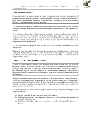 C. P. C. L. A. Y M.E. EVA ELIZABETH DEL VALLE CÒRDOVA
Crédito y Cobranzas
64
Cartas intermedias de cobro
Como consecuencia de remitir estados de cuenta y la primera carta de cobro, en la práctica el
número de cuentas por cobrar se reduce considerablemente. Aquellos clientes que no respondan a
estos primeros recordatorios representan ya un problema y plantean un reto a la habilidad del
cobrador en la etapa intermedia de cobro que sigue.
Los esfuerzos intermedios de cobro normalmente se manejan por correspondencia, aun cuando la
llamada telefónica o la visita personal se impongan cuando el gasto se justifica por el monto de la
cuenta.
El ejecutivo de cobranza debe aplicar todas sus aptitudes y pericias al redactar cartas plenas de
recursos y motivaciones, y matizadas con el suficiente tacto para inducir al cliente a cumplir su
compromiso sin caer en el riesgo de lesionar su crédito mercantil. Es necesario alertar cada vez más
al cliente respecto de la preocupación de la empresa en caso de morosidad recurrente en el
cumplimiento de sus obligaciones.
La carta intermedia de cobro puede hacer hincapié en la idea de mantener antecedentes de crédito
satisfactorios.
Durante la etapa intermedia de cobro, deberá mantenerse una actitud paciente y digna. Será
aconsejable fortalecer la gestión, así como incrementar la preocupación y urgencia en cada
recordatorio sucesivo, manteniendo a la vista la información del crédito, así como la fecha de
antigüedad de la cuenta.
ETAPA FINAL EN LA GESTIÓN DE COBRO
Cuando los procedimientos normales para recuperar una cuenta no han dado los resultados
esperados, y se hace necesaria la asistencia legal, las actividades de cobro habrán alcanzado lo que
se conoce como etapa final. El lapso entre la etapa final y la intermedia difiere de una empresa a
otra. Las condiciones de venta, las características y costumbres de la industria y las condiciones
económicas generales que confronte un cliente deben tomarse en consideración para determinar el
ciclo de cobro.
Según diversos estudios y encuestas, el porcentaje de recuperación disminuye considerablemente a
medida que la cuenta excede los noventa días de vencida. Si la información sobre el cliente indica
una tendencia desfavorable en sus hábitos de pago, señalando importantes adeudos vencidos en los
informes comerciales, resulta de vital importancia no posponer la acción final, en caso contrario, las
recuperaciones serán mínimas.
En términos generales, el cliente que no ha pagado durante un largo tiempo, lo ha hecho por una de
tres posibles causas:
a) Tiene la capacidad de pago, pero no la intención de hacerlo
b) Está imposibilitado para cubrir todas sus obligaciones y, por lo mismo, paga aquellas que
ejercen la máxima presión.
c) Está imposibilitado para pagar a sus acreedores, y en un breve tiempo podrá declararse en
quiebra.
 