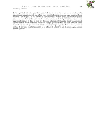 C. P. C. L. A. Y M.E. EVA ELIZABETH DEL VALLE CÒRDOVA
Crédito y Cobranzas
65
En la etapa final, la técnica generalmente aceptada consiste en enviar lo que podría considerarse la
penúltima carta de cobro, en la que se hace clara mención de que, a menos de llegar a un acuerdo, se
recurrirá a un abogado. Si este intento de acercamiento no produce efecto, se enviará lo que se
conoce la carta final, en la cual se indica que la cuenta pasará al departamento jurídico en un
determinado número de días; en cierto tipo de casos, la llamada telefónica del ejecutivo de crédito al
deudor también puede dar buenos resultados, siempre que su objetivo sea hacer notar, en forma
razonada y comercial, que únicamente podrá autorizarse una prórroga si el deudor acude a proponer
un tipo de convenio para la liquidación de su adeudo; la alternativa será la acción legal, siempre
molesta y costosa.
 