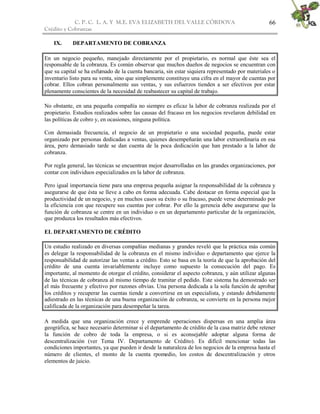 C. P. C. L. A. Y M.E. EVA ELIZABETH DEL VALLE CÒRDOVA
Crédito y Cobranzas
66
IX. DEPARTAMENTO DE COBRANZA
En un negocio pequeño, manejado directamente por el propietario, es normal que éste sea el
responsable de la cobranza. Es común observar que muchos dueños de negocios se encuentran con
que su capital se ha esfumado de la cuenta bancaria, sin estar siquiera representado por materiales o
inventario listo para su venta, sino que simplemente constituye una cifra en el mayor de cuentas por
cobrar. Ellos cobran personalmente sus ventas, y sus esfuerzos tienden a ser efectivos por estar
plenamente conscientes de la necesidad de reabastecer su capital de trabajo.
No obstante, en una pequeña compañía no siempre es eficaz la labor de cobranza realizada por el
propietario. Estudios realizados sobre las causas del fracaso en los negocios revelaron debilidad en
las políticas de cobro y, en ocasiones, ninguna política.
Con demasiada frecuencia, el negocio de un propietario o una sociedad pequeña, puede estar
organizado por personas dedicadas a ventas, quienes desempeñarán una labor extraordinaria en esa
área, pero demasiado tarde se dan cuenta de la poca dedicación que han prestado a la labor de
cobranza.
Por regla general, las técnicas se encuentran mejor desarrolladas en las grandes organizaciones, por
contar con individuos especializados en la labor de cobranza.
Pero igual importancia tiene para una empresa pequeña asignar la responsabilidad de la cobranza y
asegurarse de que ésta se lleve a cabo en forma adecuada. Cabe destacar en forma especial que la
productividad de un negocio, y en muchos casos su éxito o su fracaso, puede verse determinado por
la eficiencia con que recupere sus cuentas por cobrar. Por ello la gerencia debe asegurarse que la
función de cobranza se centre en un individuo o en un departamento particular de la organización,
que produzca los resultados más efectivos.
EL DEPARTAMENTO DE CRÉDITO
Un estudio realizado en diversas compañías medianas y grandes reveló que la práctica más común
es delegar la responsabilidad de la cobranza en el mismo individuo o departamento que ejerce la
responsabilidad de autorizar las ventas a crédito. Esto se basa en la teoría de que la aprobación del
crédito de una cuenta invariablemente incluye como supuesto la consecución del pago. Es
importante, al momento de otorgar el crédito, considerar el aspecto cobranza, y aún utilizar algunas
de las técnicas de cobranza al mismo tiempo de tramitar el pedido. Este sistema ha demostrado ser
el más frecuente y efectivo por razones obvias. Una persona dedicada a la sola función de aprobar
los créditos y recuperar las cuentas tiende a convertirse en un especialista, y estando debidamente
adiestrado en las técnicas de una buena organización de cobranza, se convierte en la persona mejor
calificada de la organización para desempeñar la tarea.
A medida que una organización crece y emprende operaciones dispersas en una amplia área
geográfica, se hace necesario determinar si el departamento de crédito de la casa matriz debe retener
la función de cobro de toda la empresa, o si es aconsejable adoptar alguna forma de
descentralización (ver Tema IV. Departamento de Crédito). Es difícil mencionar todas las
condiciones importantes, ya que pueden ir desde la naturaleza de los negocios de la empresa hasta el
número de clientes, el monto de la cuenta rpomedio, los costos de descentralización y otros
elementos de juicio.
 