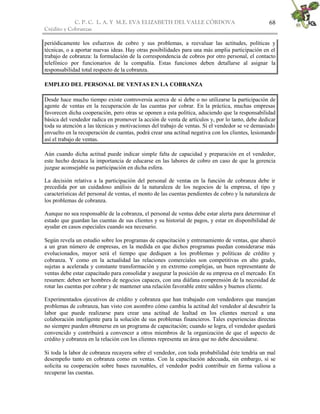 C. P. C. L. A. Y M.E. EVA ELIZABETH DEL VALLE CÒRDOVA
Crédito y Cobranzas
68
periódicamente los esfuerzos de cobro y sus problemas, a reevaluar las actitudes, políticas y
técnicas, o a aportar nuevas ideas. Hay otras posibilidades para una más amplia participación en el
trabajo de cobranza: la formulación de la correspondencia de cobros por otro personal, el contacto
telefónico por funcionarios de la compañía. Estas funciones deben detallarse al asignar la
responsabilidad total respecto de la cobranza.
EMPLEO DEL PERSONAL DE VENTAS EN LA COBRANZA
Desde hace mucho tiempo existe controversia acerca de si debe o no utilizarse la participación de
agente de ventas en la recuperación de las cuentas por cobrar. En la práctica, muchas empresas
favorecen dicha cooperación, pero otras se oponen a esta política, aduciendo que la responsabilidad
básica del vendedor radica en promover la acción de venta de artículos y, por lo tanto, debe dedicar
toda su atención a las técnicas y motivaciones del trabajo de ventas. Si el vendedor se ve demasiado
envuelto en la recuperación de cuentas, podrá crear una actitud negativa con los clientes, lesionando
así el trabajo de ventas.
Aún cuando dicha actitud puede indicar simple falta de capacidad y preparación en el vendedor,
este hecho destaca la importancia de educarse en las labores de cobro en caso de que la gerencia
juzgue aconsejable su participación en dicha esfera.
La decisión relativa a la participación del personal de ventas en la función de cobranza debe ir
precedida por un cuidadoso análisis de la naturaleza de los negocios de la empresa, el tipo y
características del personal de ventas, el monto de las cuentas pendientes de cobro y la naturaleza de
los problemas de cobranza.
Aunque no sea responsable de la cobranza, el personal de ventas debe estar alerta para determinar el
estado que guardan las cuentas de sus clientes y su historial de pagos, y estar en disponibilidad de
ayudar en casos especiales cuando sea necesario.
Según revela un estudio sobre los programas de capacitación y entrenamiento de ventas, que abarcó
a un gran número de empresas, en la medida en que dichos programas puedan considerarse más
evolucionados, mayor será el tiempo que dediquen a los problemas y políticas de crédito y
cobranza. Y como en la actualidad las relaciones comerciales son competitivas en alto grado,
sujetas a acelerada y constante transformación y en extremo complejas, un buen representante de
ventas debe estar capacitado para consolidar y asegurar la posición de su empresa en el mercado. En
resumen: deben ser hombres de negocios capaces, con una diáfana comprensión de la necesidad de
rotar las cuentas por cobrar y de mantener una relación favorable entre saldos y buenos cliente.
Experimentados ejecutivos de crédito y cobranza que han trabajado con vendedores que manejan
problemas de cobranza, han visto con asombro cómo cambia la actitud del vendedor al descubrir la
labor que puede realizarse para crear una actitud de lealtad en los clientes merced a una
colaboración inteligente para la solución de sus problemas financieros. Tales experiencias directas
no siempre pueden obtenerse en un programa de capacitación; cuando se logra, el vendedor quedará
convencido y contribuirá a convencer a otros miembros de la organización de que el aspecto de
crédito y cobranza en la relación con los clientes representa un área que no debe descuidarse.
Si toda la labor de cobranza recayera sobre el vendedor, con toda probabilidad éste tendría un mal
desempeño tanto en cobranza como en ventas. Con la capacitación adecuada, sin embargo, si se
solicita su cooperación sobre bases razonables, el vendedor podrá contribuir en forma valiosa a
recuperar las cuentas.
 