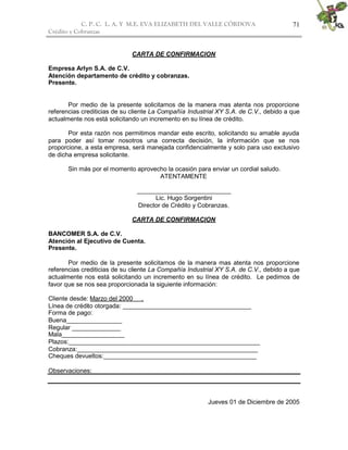 C. P. C. L. A. Y M.E. EVA ELIZABETH DEL VALLE CÒRDOVA
Crédito y Cobranzas
71
CARTA DE CONFIRMACION
Empresa Arlyn S.A. de C.V.
Atención departamento de crédito y cobranzas.
Presente.
Por medio de la presente solicitamos de la manera mas atenta nos proporcione
referencias crediticias de su cliente La Compañía Industrial XY S.A. de C.V., debido a que
actualmente nos está solicitando un incremento en su línea de crédito.
Por esta razón nos permitimos mandar este escrito, solicitando su amable ayuda
para poder así tomar nosotros una correcta decisión, la información que se nos
proporcione, a esta empresa, será manejada confidencialmente y solo para uso exclusivo
de dicha empresa solicitante.
Sin más por el momento aprovecho la ocasión para enviar un cordial saludo.
ATENTAMENTE
___________________________
Lic. Hugo Sorgentini
Director de Crédito y Cobranzas.
CARTA DE CONFIRMACION
BANCOMER S.A. de C.V.
Atención al Ejecutivo de Cuenta.
Presente.
Por medio de la presente solicitamos de la manera mas atenta nos proporcione
referencias crediticias de su cliente La Compañía Industrial XY S.A. de C.V., debido a que
actualmente nos está solicitando un incremento en su línea de crédito. Le pedimos de
favor que se nos sea proporcionada la siguiente información:
Cliente desde: Marzo del 2000 .
Línea de crédito otorgada: _____________________________________
Forma de pago:
Buena________________
Regular ______________
Mala__________________
Plazos:_______________________________________________________
Cobranza:____________________________________________________
Cheques devueltos:____________________________________________
Observaciones:
Jueves 01 de Diciembre de 2005
 