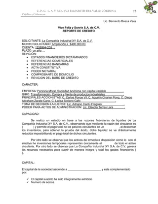 C. P. C. L. A. Y M.E. EVA ELIZABETH DEL VALLE CÒRDOVA
Crédito y Cobranzas
72
Lic. Bernardo Basca Vera
Vive Feliz y Sonríe S.A. de C.V.
REPORTE DE CREDITO
SOLICITANTE: La Compañía Industrial XY S.A. de C.V.
MONTO SOLICITADO: Ampliación a $400,000.00
CUENTA: 1258964-235 .
PLAZO: un año .
REVICIÓN:
 ESTADOS FINANCIEROS DICTAMINADOS
 REFERENCIAS COMERCIALES
 REFERENCIAS BANCARIAS
 ACTA CONSTITUTIVA
 PODER NOTARIAL
 COMPROBANTE DE DOMICILIO
 REVICION DEL BURO DE CREDITO
CARÁCTER:
EMPRESA: Persona Moral, Sociedad Anónima con capital variable .
GIRO: Transformación, Compra y Venta de productos industriales .
PRINCIPALES ACCIONISTAS: C. Carlos Ponce Vil, C. Agustín Chárter Pong, C. Diego
Abraham Zarate Cano, C. Larisa Soriano Gafo .
TOMA DE DECISION LA EJERCE: Lic. Adriano Cantú Fragoso .
PODER PARA ACTOS DE ADMINISTRACIÓN: Lic. Claudia Torres Lara .
CAPACIDAD:
Se realizo un estudio en base a las razones financieras de liquides de La
Compañía Industrial XY S.A. de C.V., observando que mediante la razón del circulante es
( ) y permite el pago total de los pasivos circulantes en un , al descontar
los inventarios, para obtener la prueba del ácido, dicha liquidez se ve drásticamente
reducida imposibilitando el pago total de dichos circulantes.
Por otro lado se observa que los activos de inmediata disposición como lo son el
efectivo he inversiones temporales representan únicamente el de todo el activo
circulante. Por otro lado se observa que La Compañía Industrial XY S.A. de C.V. genera
los recursos necesarios para cubrir de manera integra y total los gastos financieros (
).
CAPITAL:
El capital de la sociedad asciende a _____________________ y esta complementado
por:
 El capital suscrito ha sido íntegramente exhibido
 Numero de socios
 