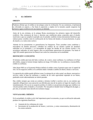 C. P. C. L. A. Y M.E. EVA ELIZABETH DEL VALLE CÒRDOVA
Crédito y Cobranzas
7
I. EL CRÉDITO
ORIGEN
Podemos afirmar que el crédito es tan antiguo como la civilización. En sus comienzos, el préstamo
se efectuaba en especie, y fue hasta la aparición y empleo de la moneda cuando surgieron los
primeros signos crediticios de una manera ya tabulada.
Antes de la era cristiana, en la antigua Roma encontramos los primeros signos del desarrollo
crediticio. Hay constancia de leyes y decretos que establecían penas corporales para el deudor
insolvente o que no cumplía lo pactado con el acreedor; también existen documentos históricos que
indican penas variables entre la confiscación de los bienes del deudor, el encarcelamiento, la pena
de muerte y su venta como esclavo.
Además de los prestamistas se generalizaron los banqueros. Éstos actuaban como cambistas y
mercaderes de metales preciosos, cobraban los créditos de sus clientes cuando los deudores
radicaban en el extranjero, y se encargaban de pagar las deudas de sus clientes locales a los
acreedores radicados en otros lugares, pero no practicaban operaciones de préstamo. Fue hasta el
siglo XII cuando aparecieron los bancos casi como los conocemos en la actualidad.
DEFINICIÓN Y CONCEPTO
El término crédito proviene del latín creditum, de credere, tener confianza. La confianza es la base
del crédito, aunque al mismo tiempo implica un riesgo. El Crédito sin la confianza es inconcebible,
crédito es confianza.
John Stuart Mill en su Economía Política definió al crédito como el permiso para usar el capital de
otro. En los negocios crédito es la confianza dada o tomada a cambio de dinero, bienes o servicios.
La operación de crédito puede definirse como: la entrega de un valor actual, sea dinero, mercancía o
servicio, sobre la base de confianza, a cambio de un valor equivalente esperado en un futuro,
pudiendo existir adicionalmente un interés pactado.
Hay crédito siempre que exista un contrato a término (verbal o escrito); esto es, un contrato que
engendre obligaciones cuya ejecución sea diferida para una de las partes en lugar de exigirla a ésta
inmediatamente. Por eso en su acepción jurídica el crédito es una promesa de pago que establece un
vínculo jurídico entre el deudor y el acreedor. Por una parte el deudor tiene la obligación de pagar, y
por otra, el acreedor tiene derecho de reclamar el pago.
VENTAJAS DEL CRÉDITO
En la actualidad, el crédito es de vital importancia para la economía, ya que su utilización adecuada
produce los siguientes beneficios:
 Aumento de los volúmenes de venta
 Incremento de la producción de bienes y servicios, y como consecuencia, disminución de
los costos unitarios.
 
