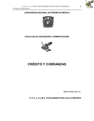 C.P.C. L. A. Y M.E.EVA ELIZABETH DELVALLE CÒRDOVA
Crédito yCobranzas
0
UNIVERSIDAD NACIONAL AUTÓNOMA DE MÉXICO
FACULTAD DE CONTADURÍA Y ADMINISTRACIÓN
CRÉDITO Y COBRANZAS
Material Elaborado por:
C. P.C., L. A. yM. E. EVAELIZABETH DELVALLE CÓRDOVA
 