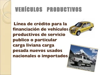 VEHÍCULOS  PRODUCTIVOS Línea de crédito para la financiación de vehículos productivos de servicio publico o particular carga liviana carga pesada nuevos usados nacionales o importados 