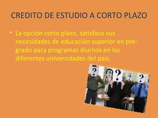 CREDITO DE ESTUDIO A CORTO PLAZO La opción corto plazo, satisface sus necesidades de educación superior en pre-grado para programas diurnos en las diferentes universidades del país. 