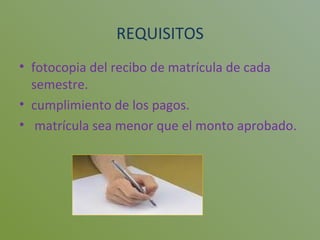 REQUISITOS fotocopia del recibo de matrícula de cada semestre. cumplimiento de los pagos. matrícula sea menor que el monto aprobado. 
