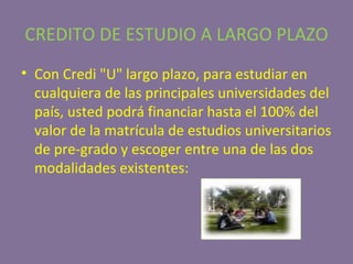 CREDITO DE ESTUDIO A LARGO PLAZO Con Credi "U" largo plazo, para estudiar en cualquiera de las principales universidades del país, usted podrá financiar hasta el 100% del valor de la matrícula de estudios universitarios de pre-grado y escoger entre una de las dos modalidades existentes: 