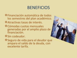 BENEFICIOS Financiación automática de todos los semestres del plan académico.  Atractivas tasas de interés.  Cómodas cuotas mensuales generadas por el amplio plazo de financiación.  Sin codeudor.  Seguro de vida para el deudor que ampara el saldo de la deuda, con excelente tarifa.  