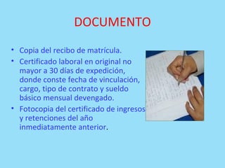 DOCUMENTO Copia del recibo de matrícula.  Certificado laboral en original no mayor a 30 días de expedición, donde conste fecha de vinculación, cargo, tipo de contrato y sueldo básico mensual devengado.  Fotocopia del certificado de ingresos y retenciones del año inmediatamente anterior .  