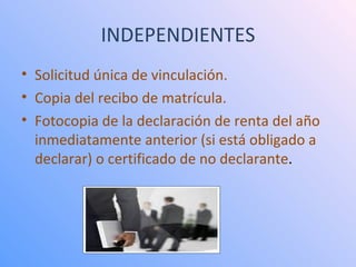 INDEPENDIENTES Solicitud única de vinculación.  Copia del recibo de matrícula.  Fotocopia de la declaración de renta del año inmediatamente anterior (si está obligado a declarar) o certificado de no declarante .  