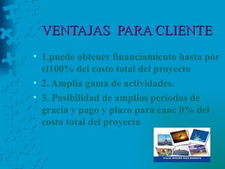 VENTAJAS  PARA CLIENTE 1.puede obtener financiamiento hasta por el100% del costo total del proyecto   2. Amplia gama de actividades.   3. Posibilidad de amplios periodos de gracia y pago y plazo para canc   0% del costo total del proyecto   