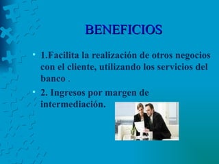 BENEFICIOS 1.Facilita la realización de otros negocios con el cliente, utilizando los servicios del banco  . 2. Ingresos por margen de intermediación.   