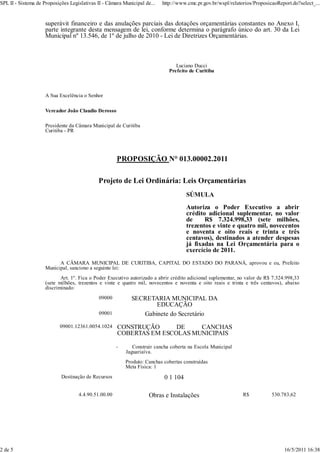 SPL II - Sistema de Proposições Legislativas II - Câmara Municipal de...   http://www.cmc.pr.gov.br/wspl/relatorios/ProposicaoReport.do?select_...


                     superávit financeiro e das anulações parciais das dotações orçamentárias constantes no Anexo I,
                     parte integrante desta mensagem de lei, conforme determina o parágrafo único do art. 30 da Lei
                     Municipal nº 13.546, de 1º de julho de 2010 - Lei de Diretrizes Orçamentárias.



                                                                                 Luciano Ducci
                                                                              Prefeito de Curitiba



                     A Sua Excelência o Senhor

                     Vereador João Claudio Derosso

                     Presidente da Câmara Municipal de Curitiba
                     Curitiba - PR




                                                      PROPOSIÇÃO N° 013.00002.2011

                                             Projeto de Lei Ordinária: Leis Orçamentárias
                                                                                     SÚMULA
                                                                                     Autoriza o Poder Executivo a abrir
                                                                                     crédito adicional suplementar, no valor
                                                                                     de     R$ 7.324.998,33 (sete milhões,
                                                                                     trezentos e vinte e quatro mil, novecentos
                                                                                     e noventa e oito reais e trinta e três
                                                                                     centavos), destinados a atender despesas
                                                                                     já fixadas na Lei Orçamentária para o
                                                                                     exercício de 2011.
                           A CÂMARA MUNICIPAL DE CURITIBA, CAPITAL DO ESTADO DO PARANÁ, aprovou e eu, Prefeito
                     Municipal, sanciono a seguinte lei:
                            Art. 1º. Fica o Poder Executivo autorizado a abrir crédito adicional suplementar, no valor de R$ 7.324.998,33
                     (sete milhões, trezentos e vinte e quatro mil, novecentos e noventa e oito reais e trinta e três centavos), abaixo
                     discriminado:
                                             09000           SECRETARIA MUNICIPAL DA
                                                                    EDUCAÇÃO
                                             09001              Gabinete do Secretário
                           09001.12361.0054.1024      CONSTRUÇÃO      DE    CANCHAS
                                                      COBERTAS EM ESCOLAS MUNICIPAIS

                                                      -      Construir cancha coberta na Escola Municipal
                                                          Jaguariaíva.
                                                          Produto: Canchas cobertas construídas
                                                          Meta Física: 1
                            Destinação de Recursos                         0 1 104

                                    4.4.90.51.00.00                  Obras e Instalações                       R$           530.783,62




2 de 5                                                                                                                            16/5/2011 16:38
 