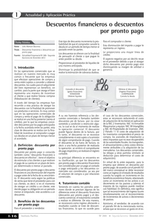 Instituto Pacífico
I
I-16 N° 269 Segunda Quincena - Diciembre 2012
Descuentos financieros o descuentos
por pronto pago
Ficha Técnica
Autor	:	 Julio Mamani Bautista
Título	:	Descuentos financieros o descuentos por
pronto pago
Fuente	:	 Actualidad Empresarial Nº 269 - Segunda
Quincena de Diciembre 2012
Ficha Técnica
Actualidad y Aplicación Práctica
1.	Introducción
En las operaciones comerciales que se
realizan en nuestro mercado es muy
común o frecuente que las empresas
que efectúan operaciones de compra y
venta estén sujetos a conceder u obtener
descuentos, los cuales para el adquiriente
del bien representan un beneficio, en
cambio, para la parte que otorga el bien
representa una manera de incentivar
al cliente a que realice futuras compras
(fidealización de clientes).
A través del tiempo las empresas han
recurrido a esta práctica de otorgar los
descuentos con la finalidad de promover
sus productos o servicios. Es muy común
que en las operaciones comerciales de
compra y venta el pago de la obligación
se realice en una fecha posterior (venta al
crédito), por lo que las empresas conce-
den descuentos por los pagos anticipados
a la fecha acordada entre las partes, esta
clase de descuento se realiza con la fina-
lidad de incentivar al comprador a pagar
sus deudas en un plazo de tiempo menor
al acordado.
2.	Definición: descuento por
pronto pago
Descuento por pronto pago o conocido
también como “descuento financiero o
descuento en efectivo”, tiene el objetivo
de estimular a los clientes a que realicen
el pago de su cuenta en un plazo de tiem-
po determinado o menor al pactado.
El descuento por pronto pago o descuento
financiero es una disminución del importe
a pagar antes de la fecha de su vencimien-
to. El descuento varía según las políticas
de venta que tiene el proveedor para con
sus clientes, es decir, si en el momento
de otorgar un crédito a un cliente, este
decide pagar su obligación en un periodo
menor al estipulado, este accedería a un
descuento.
3.	Beneficios de los descuentos
por pronto pago
Para el proveedor o vendedor.
Este tipo de descuento incrementa la pro-
babilidad de que el comprador cancele la
deuda en un periodo de tiempo menor al
pactado entre las partes.
Los descuentos se ofrecen con la finalidad
de persuadir al cliente a que pague lo
antes posible su deuda.
Proporcionan al proveedor de liquidez de
una manera anticipada.
Disminuye la probabilidad de que se
realice la estimación de cobranza dudosa.
Para el comprador o cliente:
Esta disminución del importe a pagar le
representa un ingreso.
Le proporciona una mayor línea de
crédito
El aspecto negativo por así decirlo recae
en el proveedor debido a que al otorgar
dicho descuento por pronto pago está
disminuyendo su margen de utilidad o
ganancia.
A su vez haremos referencia a los des-
cuentos comerciales o llamados también
descuentos pie de factura, por no estar
sometido a condición o restricción algu-
na, la cual se da al momento de realizar
la operación comercial. El descuento
puede figurar dentro de la factura, por
lo tanto, el descuento no se reconoce
contablemente ni está sujeto a la emisión
de algún comprobante de pago. Cuando
el descuento se da fuera de factura, es
decir, a una fecha posterior de realizada
la operación, se emitirá el comprobante
de pago respectivo y se realizará el registro
contable.
La principal diferencia se encuentra en
su clasificación, ya que los descuentos
por pronto pago o descuentos financieros
son considerados por un pago al contado
o pago anticipado y los descuentos co-
merciales son considerados, ya sea por
el volumen de compra o por relaciones
comerciales.
4.	Tratamiento contable
Teniendo en cuenta los párrafos ante-
riores donde se precisan algunas de las
diferencias entre el descuento financiero
(descuento por pronto pago) y el des-
cuento comercial, el tratamiento contable
a realizar es diferente. De esta manera,
se reconocerá como ingreso afectando a
resultados cuando se trate de descuen-
tos financieros, lo que no sucede para
el caso de los descuentos comerciales,
estas se reconocen reduciendo el costo
de adquisición de los bienes en aplicación
de la NIC 2 Inventarios; NIC 16 Inmueble
Maquinarias y equipo; NIC 38 Intangibles
y NIC 40 Propiedades de Inversión. (NIC
2 Párrafo 11 El costo de adquisición de
los inventarios comprenderá el precio de
compra, los aranceles de importación y
otros impuestos que no sean recuperables
de las autoridades fiscales, los transportes,
el almacenamiento y otros costos directa-
mente atribuibles a la adquisición de las
mercaderías. Los descuentos comerciales,
las rebajas y otras partidas similares se
deducirán para determinar el costo de
adquisición).
En virtud de lo antes expuesto, para la
empresa que obtiene un descuento por
pronto pago, de acuerdo con el párrafo 92
del marco conceptual se debe reconocer
como un ingreso en el estado de resultados
cuando ha surgido un incremento en los
beneficioseconómicosfuturos,relacionado
como un incremento en los activos o un
decremento en los pasivos y además el
importe de los ingresos puede medirse
con fiabilidad. En definitiva, esto significa
que tal reconocimiento del ingreso ocurre
simultáneamente con el reconocimiento
de incrementos de activos o decrementos
de pasivos.
Asimismo, el vendedor, de acuerdo con
el párrafo 94 de la mencionada norma,
señala que se reconoce un gasto en el es-
Concede el descuento
(gasto Financiero)
VENDEDOR
Obtiene liquidez
Obtiene el descuento
(ingreso Financiero)
COMPRADOR
Cancela la deuda
 
