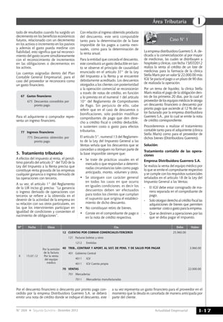 Actualidad Empresarial
IÁrea Tributaria
I-17N° 269 Segunda Quincena - Diciembre 2012
tado de resultados cuando ha surgido un
decremento en los beneficios económicos
futuros, relacionado con un decremento
en los activos o incremento en los pasivos
y además el gasto pueda medirse con
fiabilidad, esto significa que tal reconoci-
miento del gasto ocurre simultáneamente
con el reconocimiento de incrementos
en las obligaciones o decrementos en
los activos.
Las cuentas asignadas dentro del Plan
Contable General Empresarial, para el
caso del proveedor se reconocerá como
un gasto financiero.
67 	 Gastos financieros
675 	Descuentos concedidos por
pronto pago.
Para el adquiriente o comprador repre-
senta un ingreso financiero.
77 	 Ingresos financieros
775 Descuentos obtenidos por
pronto pago.
5.	Tratamiento tributario
A efectos del impuesto al renta, el penúl-
timo párrafo del artículo 3° del TUO de la
Ley del Impuesto a la Renta precisa que
constituye renta gravada de las empresas
cualquier ganancia o ingreso derivado de
las operaciones con terceros.
A su vez, el artículo 1° del Reglamento
de la LIR inciso g) precisa: “La ganancia
o ingreso derivado de operaciones con
terceros se refiere a la obtenida en el
devenir de la actividad de la empresa en
su relación con sus otros particulares, en
las que los intervinientes participan en
igualdad de condiciones y consienten el
nacimiento de obligaciones”.
Con relación al ingreso obtenido producto
del descuento, este será computable
tanto para la determinación de la base
imponible de los pagos a cuenta men-
suales, como para la determinación de
la renta anual.
Para la entidad que conceda el descuento,
este constituirá un gasto deducible en tan-
to se observe el principio de causalidad
enunciado en el artículo 37° de la Ley
del Impuesto a la Renta y se encuentre
debidamente acreditado. Los descuentos
otorgados a los clientes con posterioridad
a la operación comercial se reconocerán
a través de notas de crédito, en función
a lo previsto en el numeral 1 del artículo
10° del Reglamento de Comprobantes
de Pago. Sin perjuicio de ello, cabe
referir que en el caso de descuentos o
bonificaciones, solo podrán modificar
comprobantes de pago que den dere-
cho a crédito fiscal o crédito deducible,
o sustenten costo o gasto para efectos
tributarios.
El artículo 5°, numeral 13 del Reglamen-
to de la Ley del Impuesto General a las
Ventas señala que los descuentos que se
concedan u otorguen no forman parte de
la base imponible siempre que:
• 	 Se trate de prácticas usuales en el
mercado o que respondan a determi-
nadas circunstancias tales como pago
anticipado, monto, volumen y otros.
• 	 Se otorguen con carácter general
en todos los casos en que ocurra
en iguales condiciones, es decir los
descuentos deben ser efectuados
para todos los clientes que cumplan
el supuesto que origina el estableci-
miento de dicho descuento.
•	 No constituyan retiro de bienes.
•	 Conste en el comprobante de pago o
en la nota de crédito respectiva.
Caso N° 1
Nº Fecha Glosa Cta. Debe Haber
x 15.07.12
Por la emisión
de la factura
Por la venta
del equipo
médico
12 Cuentas por Cobrar Comerciales-Terceros 25,960.00
121 Facturas boletas y otros
1212 Emitidas
40 Trib., Contrap. y Aport. AL SIST. DE PENS. Y DE SALUD Por PAGAR 3,960.00
401 Gobierno central
4011 IGV
4011 IGV cuenta propia
70 VENTAS 22,000.00
701 Mercaderías
7011 mercaderías manufacturadas
Por el descuento financiero o descuento por pronto pago con-
cedido por la empresa Distribuidora Guerrero S.A. se deberá
emitir una nota de crédito donde se indique el descuento, este
a su vez representa un gasto financiero para el proveedor en el
momento que la deuda es cancelada de manera anticipada por
parte del cliente.
La empresa distribuidora Guerrero S. A. de-
dicada a la comercialización al por mayor
de medicinas, las cuales se distribuyen a
hospitales y clínicas, con fecha 15/07/2012
realiza la venta al crédito de un lote de
medicinas para la farmacia de la clínica
Stella Maris por un valor S/.22,000.00 más
IGV. Se pacta el pago a un plazo de 90 días
de realizada la operación.
Por un tema de liquidez, la clínica Stella
Maris realiza el pago de la obligación den-
tro de los primeros 20 días, por lo cual el
proveedordelosequiposmédicosleotorga
un descuento financiero o descuento por
pronto pago que asciende al 12 % del va-
lor facturado por la empresa distribuidora
Guerrero S.A., por lo cual se emite la nota
de crédito correspondiente.
Procederemos a realizar el tratamiento
contable tanto para el adquiriente (clínica
Stella Maris) como para el proveedor de
dichos bienes (Distribuidora Guerrero).
Solución:
Tratamiento contable de las opera-
ciones
Empresa Distribuidora Guerrero S.A.
Se realiza la venta del equipo médico por
lo que se emite el comprobante respectivo
y se cumple con los requisitos sustanciales
señalados en el artículo 18 de la Ley del
Impuesto General a las Ventas:
- 	 El IGV debe estar consignado de ma-
nera separada en el comprobante de
pago.
- 	 Solootorganderechoalcréditofiscallas
adquisiciones de bienes que permiten
sustentar costoogastoparalaempresa.
- 	 Que se destinen a operaciones por las
que se deba pagar el impuesto.
 