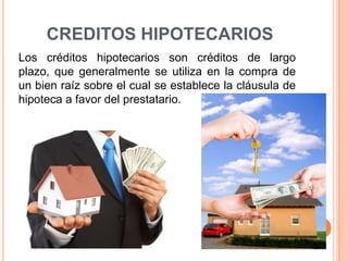CREDITOS HIPOTECARIOS Los créditos hipotecarios son créditos de largo plazo, que generalmente se utiliza en la compra de un bien raíz sobre el cual se establece la cláusula de hipoteca a favor del prestatario.  